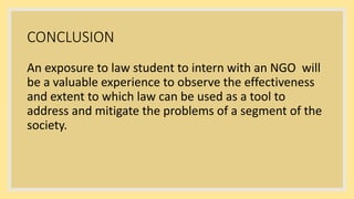 CONCLUSION
An exposure to law student to intern with an NGO will
be a valuable experience to observe the effectiveness
and extent to which law can be used as a tool to
address and mitigate the problems of a segment of the
society.
 