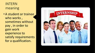 INTERN
meaning
•A student or trainee
who works ,
sometimes without
pay , in order to
gain work
experience to
satisfy requirements
for a qualification.
 