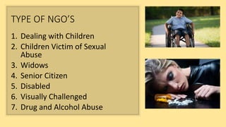 TYPE OF NGO’S
1. Dealing with Children
2. Children Victim of Sexual
Abuse
3. Widows
4. Senior Citizen
5. Disabled
6. Visually Challenged
7. Drug and Alcohol Abuse
 