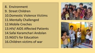 8. Environment
9. Street Children
10.Domestic Violence Victims
11.Mentally Challenged
12.Mobile Creches
13.HIV/ AIDS Affected Patients
14.Safai Karamchari Andolan
15.NGO’s for Education
16.Children victims of war
 