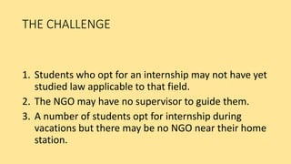 THE CHALLENGE
1. Students who opt for an internship may not have yet
studied law applicable to that field.
2. The NGO may have no supervisor to guide them.
3. A number of students opt for internship during
vacations but there may be no NGO near their home
station.
 