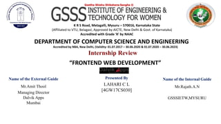 “FRONTEND WEB DEVELOPMENT”
DEPARTMENT OF COMPUTER SCIENCE AND ENGINEERING
Accredited by NBA, New Delhi, (Validity: 01.07.2017 – 30.06.2020 & 01.07.2020 – 30.06.2023)
Name of the Internal Guide
Mr.Rajath.A.N
GSSSIETW,MYSURU
Presented By
LAHARI C L
[4GW17CS030]
Internship Review
Geetha Shishu Shikshana Sangha ®
K R S Road, Metagalli, Mysuru – 570016, Karnataka State
(Affiliated to VTU, Belagavi, Approved by AICTE, New Delhi & Govt. of Karnataka)
Accredited with Grade ‘A’ by NAAC
Name of the External Guide
Mr.Amit Thool
Managing Director
Dalvik Apps
Mumbai
 