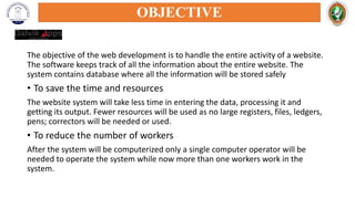The objective of the web development is to handle the entire activity of a website.
The software keeps track of all the information about the entire website. The
system contains database where all the information will be stored safely
• To save the time and resources
The website system will take less time in entering the data, processing it and
getting its output. Fewer resources will be used as no large registers, files, ledgers,
pens; correctors will be needed or used.
• To reduce the number of workers
After the system will be computerized only a single computer operator will be
needed to operate the system while now more than one workers work in the
system.
OBJECTIVE
 