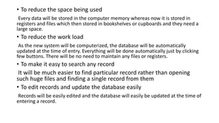 • To reduce the space being used
Every data will be stored in the computer memory whereas now it is stored in
registers and files which then stored in bookshelves or cupboards and they need a
large space.
• To reduce the work load
As the new system will be computerized, the database will be automatically
updated at the time of entry. Everything will be done automatically just by clicking
few buttons. There will be no need to maintain any files or registers.
• To make it easy to search any record
It will be much easier to find particular record rather than opening
such huge files and finding a single record from them
• To edit records and update the database easily
Records will be easily edited and the database will easily be updated at the time of
entering a record.
 