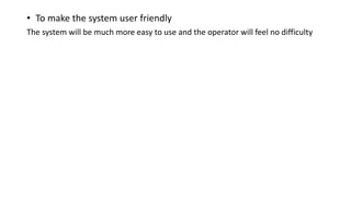 • To make the system user friendly
The system will be much more easy to use and the operator will feel no difficulty
 