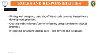 • Writing well designed, testable, efficient code by using bestsoftware
development practices.
• Creating website layout/user interface by using standard HTML/CSS
practices.
• Integrating data from various back – end sevices and databases.
12-11-2020
ROLES AND RESPONSIBILITIES
 