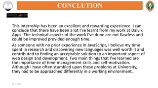 This internship has been an excellent and rewarding experience. I can
conclude that there have been a lot I’ve learnt from my work at Dalvik
Apps. The technical aspects of the work I’ve done are not flawless and
could be improved provided enough time.
As someone with no prior experience in JavaScript, I believe my time
spent in research and discovering new languages was well worth it and
contributed to finding an acceptable solution to an important aspect of
web design and development. Two main things that I’ve learned are
the importance of time-management skills and self-motivation.
Although I have often stumbled upon these problems at University,
they had to be approached differently in a working environment.
12-11-2020
CONCLUTION
 
