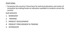 OUR GOAL
• To become the country's finest base for technical education and center of
innovation by making hands-on education available to students across the
country
OUR SERVICES
1. WORKSHOP
2. TRAINING
3. PRODUCT DEVELOPMENT
4. PRODUCT PROCUREMENT & TRADING
5. INTERNSHIPS
 