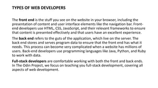 TYPES OF WEB DEVELOPERS
The front end is the stuff you see on the website in your browser, including the
presentation of content and user interface elements like the navigation bar. Front-
end developers use HTML, CSS, JavaScript, and their relevant frameworks to ensure
that content is presented effectively and that users have an excellent experience.
The back end refers to the guts of the application, which live on the server. The
back end stores and serves program data to ensure that the front end has what it
needs. This process can become very complicated when a website has millions of
users. Back-end developers use programming languages like Java, Python, and Ruby
to work with data.
Full-stack developers are comfortable working with both the front and back ends.
In The Odin Project, we focus on teaching you full-stack development, covering all
aspects of web development.
 
