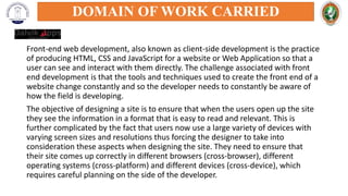 Front-end web development, also known as client-side development is the practice
of producing HTML, CSS and JavaScript for a website or Web Application so that a
user can see and interact with them directly. The challenge associated with front
end development is that the tools and techniques used to create the front end of a
website change constantly and so the developer needs to constantly be aware of
how the field is developing.
The objective of designing a site is to ensure that when the users open up the site
they see the information in a format that is easy to read and relevant. This is
further complicated by the fact that users now use a large variety of devices with
varying screen sizes and resolutions thus forcing the designer to take into
consideration these aspects when designing the site. They need to ensure that
their site comes up correctly in different browsers (cross-browser), different
operating systems (cross-platform) and different devices (cross-device), which
requires careful planning on the side of the developer.
DOMAIN OF WORK CARRIED
 
