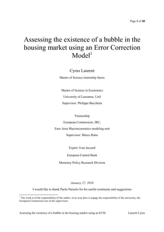 Page 1 of 48




    Assessing the existence of a bubble in the
    housing market using an Error Correction
                     Model1

                                                Cyrus Laurent
                                      Master of Science internship thesis


                                        Master of Science in Economics
                                          University of Lausanne, Unil
                                         Supervisor: Philippe Bacchetta


                                                    Traineeship
                                          European Commission, JRC,
                                 Euro Area Macroeconomics modeling unit
                                            Supervisor: Marco Ratto


                                               Expert: Ivan Jaccard

                                             European Central Bank

                                      Monetary Policy Research Division




                                                 January 27, 2010
            I would like to thank Paolo Paruolo for his useful comments and suggestions

1
 The work is of the responsibility of the author, in no way does it engage the responsibility of the university, the
European Commission nor of the supervisors.



Assessing the existence of a bubble in the housing market using an ECM                                  Laurent Cyrus
 
