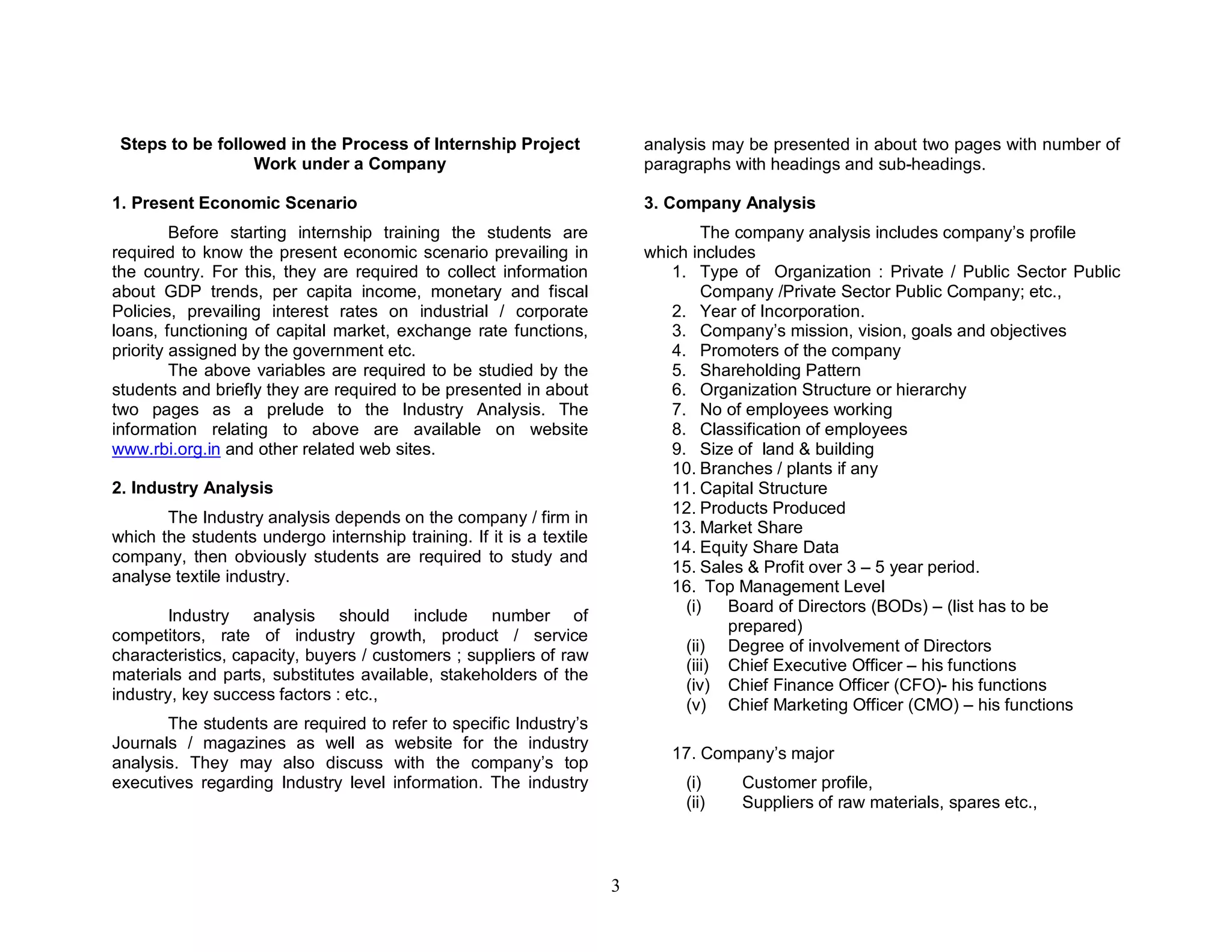 Steps to be followed in the Process of Internship Project               analysis may be presented in about two pages with number of
                  Work under a Company                                   paragraphs with headings and sub-headings.

1. Present Economic Scenario                                             3. Company Analysis
         Before starting internship training the students are                    The company analysis includes company’s profile
required to know the present economic scenario prevailing in             which includes
the country. For this, they are required to collect information             1. Type of Organization : Private / Public Sector Public
about GDP trends, per capita income, monetary and fiscal                         Company /Private Sector Public Company; etc.,
Policies, prevailing interest rates on industrial / corporate               2. Year of Incorporation.
loans, functioning of capital market, exchange rate functions,              3. Company’s mission, vision, goals and objectives
priority assigned by the government etc.                                    4. Promoters of the company
         The above variables are required to be studied by the              5. Shareholding Pattern
students and briefly they are required to be presented in about             6. Organization Structure or hierarchy
two pages as a prelude to the Industry Analysis. The                        7. No of employees working
information relating to above are available on website                      8. Classification of employees
www.rbi.org.in and other related web sites.                                 9. Size of land & building
                                                                            10. Branches / plants if any
2. Industry Analysis                                                        11. Capital Structure
                                                                            12. Products Produced
       The Industry analysis depends on the company / firm in
                                                                            13. Market Share
which the students undergo internship training. If it is a textile
                                                                            14. Equity Share Data
company, then obviously students are required to study and
                                                                            15. Sales & Profit over 3 – 5 year period.
analyse textile industry.
                                                                            16. Top Management Level
                                                                              (i)   Board of Directors (BODs) – (list has to be
        Industry analysis should include number of
                                                                                    prepared)
competitors, rate of industry growth, product / service
                                                                              (ii) Degree of involvement of Directors
characteristics, capacity, buyers / customers ; suppliers of raw
                                                                              (iii) Chief Executive Officer – his functions
materials and parts, substitutes available, stakeholders of the
                                                                              (iv) Chief Finance Officer (CFO)- his functions
industry, key success factors : etc.,
                                                                              (v) Chief Marketing Officer (CMO) – his functions
       The students are required to   refer to specific Industry’s
Journals / magazines as well as       website for the industry
                                                                            17. Company’s major
analysis. They may also discuss       with the company’s top
executives regarding Industry level   information. The industry               (i)    Customer profile,
                                                                              (ii)   Suppliers of raw materials, spares etc.,



                                                                     3
 