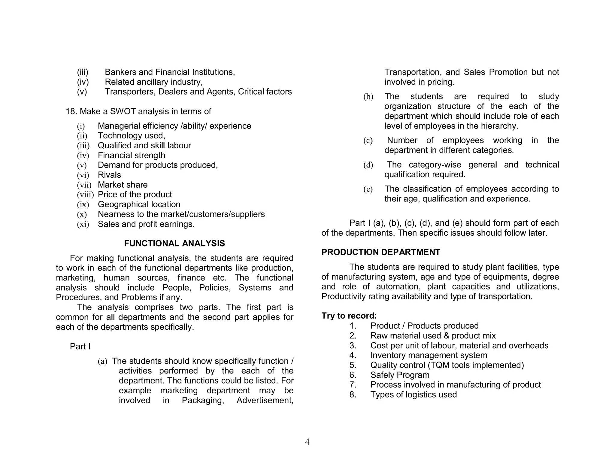 (iii)     Bankers and Financial Institutions,                                        Transportation, and Sales Promotion but not
     (iv)      Related ancillary industry,                                                involved in pricing.
     (v)       Transporters, Dealers and Agents, Critical factors
                                                                                    (b)   The students are required to study
                                                                                          organization structure of the each of the
  18. Make a SWOT analysis in terms of
                                                                                          department which should include role of each
     (i)      Managerial efficiency /ability/ experience                                  level of employees in the hierarchy.
     (ii)     Technology used,
                                                                                    (c)    Number of employees working              in   the
     (iii)    Qualified and skill labour
                                                                                          department in different categories.
     (iv)     Financial strength
     (v)      Demand for products produced,                                         (d)    The category-wise general and technical
     (vi)     Rivals                                                                      qualification required.
     (vii)    Market share                                                          (e)   The classification of employees according to
     (viii)   Price of the product
                                                                                          their age, qualification and experience.
     (ix)     Geographical location
     (x)      Nearness to the market/customers/suppliers
     (xi)     Sales and profit earnings.                                         Part I (a), (b), (c), (d), and (e) should form part of each
                                                                         of the departments. Then specific issues should follow later.
                    FUNCTIONAL ANALYSIS
                                                                         PRODUCTION DEPARTMENT
    For making functional analysis, the students are required
to work in each of the functional departments like production,                 The students are required to study plant facilities, type
marketing, human sources, finance etc. The functional                    of manufacturing system, age and type of equipments, degree
analysis should include People, Policies, Systems and                    and role of automation, plant capacities and utilizations,
Procedures, and Problems if any.                                         Productivity rating availability and type of transportation.
     The analysis comprises two parts. The first part is
common for all departments and the second part applies for               Try to record:
each of the departments specifically.                                            1.  Product / Products produced
                                                                                 2.  Raw material used & product mix
   Part I                                                                        3.  Cost per unit of labour, material and overheads
                                                                                 4.  Inventory management system
              (a) The students should know specifically function /               5.  Quality control (TQM tools implemented)
                   activities performed by the each of the
                                                                                 6.  Safely Program
                   department. The functions could be listed. For                7.  Process involved in manufacturing of product
                   example marketing department may be                           8.  Types of logistics used
                   involved in Packaging, Advertisement,



                                                                     4
 
