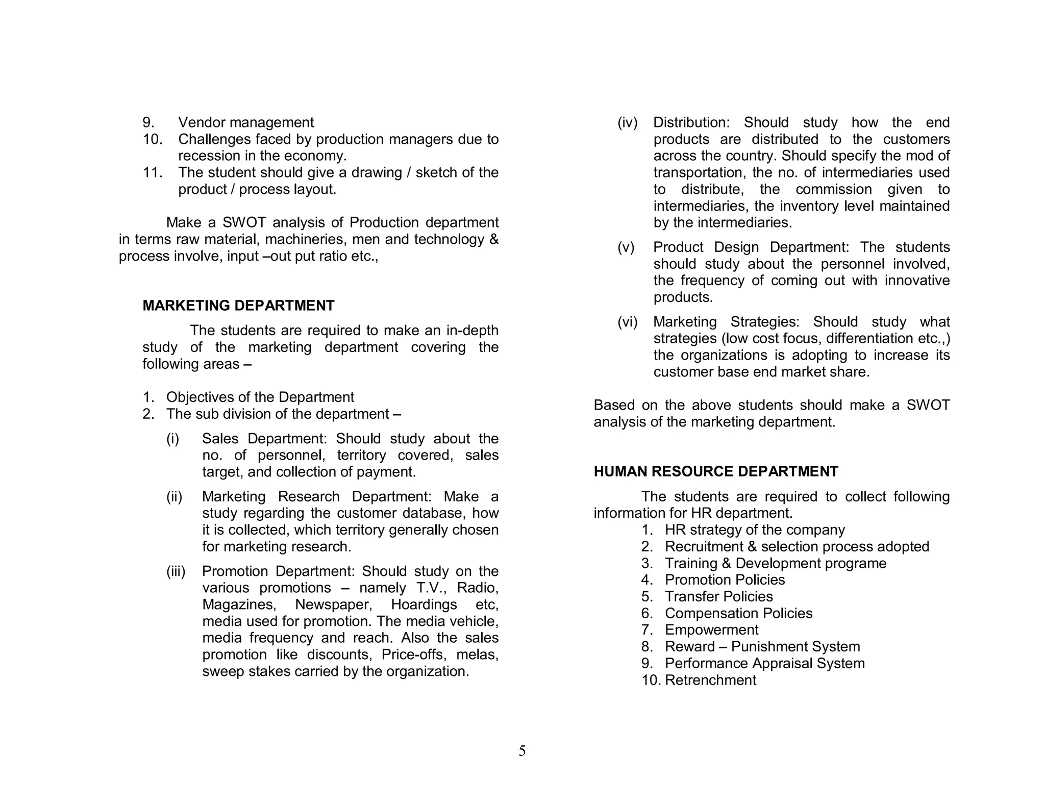 9.       Vendor management                                               (iv)   Distribution: Should study how the end
   10.      Challenges faced by production managers due to                         products are distributed to the customers
            recession in the economy.                                              across the country. Should specify the mod of
   11.      The student should give a drawing / sketch of the                      transportation, the no. of intermediaries used
            product / process layout.                                              to distribute, the commission given to
                                                                                   intermediaries, the inventory level maintained
       Make a SWOT analysis of Production department                               by the intermediaries.
in terms raw material, machineries, men and technology &
                                                                            (v)    Product Design Department: The students
process involve, input –out put ratio etc.,
                                                                                   should study about the personnel involved,
                                                                                   the frequency of coming out with innovative
                                                                                   products.
   MARKETING DEPARTMENT
                                                                            (vi)   Marketing Strategies: Should study what
           The students are required to make an in-depth
                                                                                   strategies (low cost focus, differentiation etc.,)
   study of the marketing department covering the
                                                                                   the organizations is adopting to increase its
   following areas –
                                                                                   customer base end market share.
   1. Objectives of the Department
                                                                         Based on the above students should make a SWOT
   2. The sub division of the department –
                                                                         analysis of the marketing department.
         (i)     Sales Department: Should study about the
                 no. of personnel, territory covered, sales
                 target, and collection of payment.                      HUMAN RESOURCE DEPARTMENT
         (ii)    Marketing Research Department: Make a                          The students are required to collect following
                 study regarding the customer database, how              information for HR department.
                 it is collected, which territory generally chosen              1. HR strategy of the company
                 for marketing research.                                        2. Recruitment & selection process adopted
                                                                                3. Training & Development programe
         (iii)   Promotion Department: Should study on the
                                                                                4. Promotion Policies
                 various promotions – namely T.V., Radio,
                                                                                5. Transfer Policies
                 Magazines, Newspaper, Hoardings etc,
                                                                                6. Compensation Policies
                 media used for promotion. The media vehicle,
                                                                                7. Empowerment
                 media frequency and reach. Also the sales
                                                                                8. Reward – Punishment System
                 promotion like discounts, Price-offs, melas,
                                                                                9. Performance Appraisal System
                 sweep stakes carried by the organization.
                                                                                10. Retrenchment



                                                                     5
 