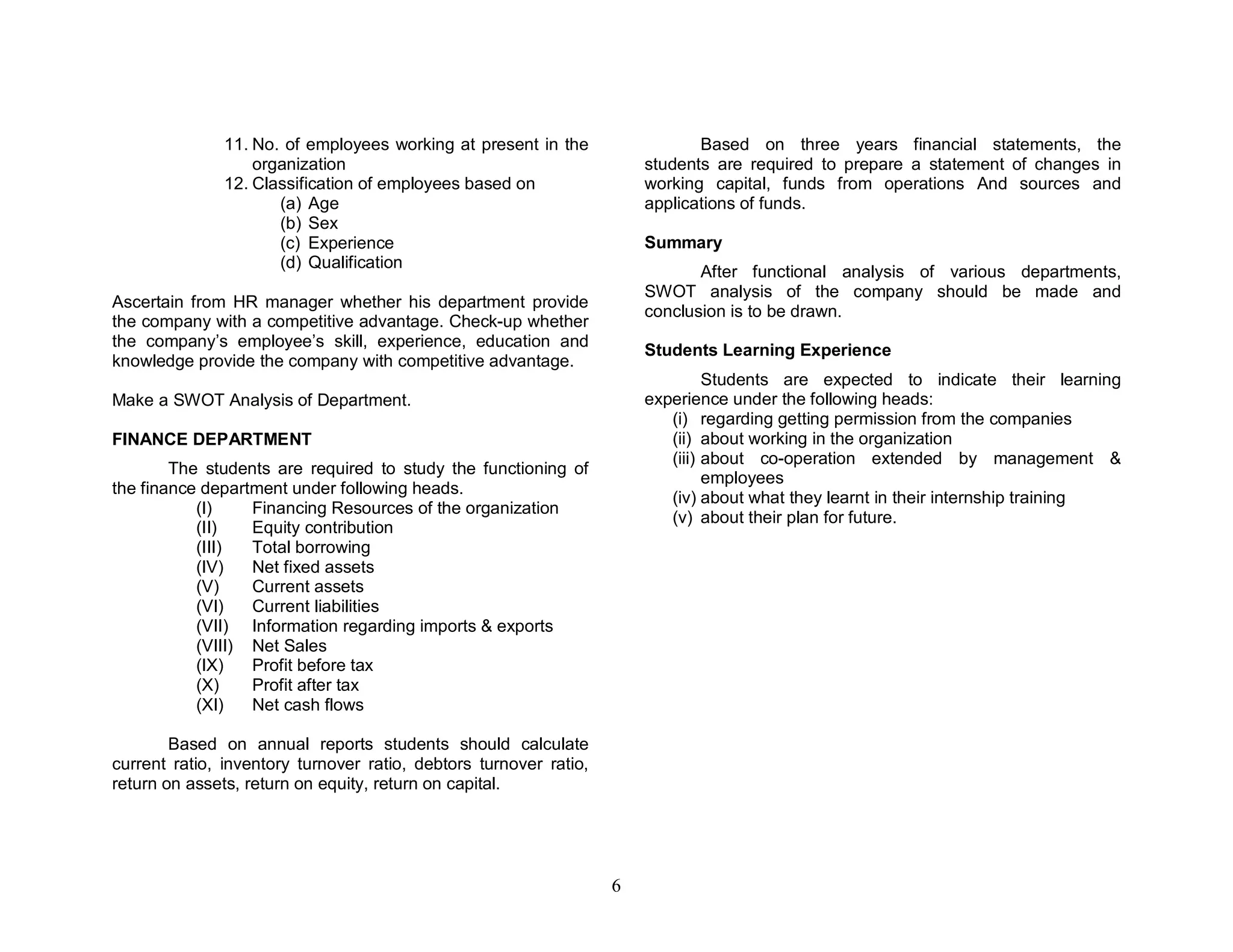 11. No. of employees working at present in the                 Based on three years financial statements, the
                   organization                                        students are required to prepare a statement of changes in
               12. Classification of employees based on                working capital, funds from operations And sources and
                      (a) Age                                          applications of funds.
                      (b) Sex
                      (c) Experience                                   Summary
                      (d) Qualification
                                                                              After functional analysis of various departments,
                                                                       SWOT analysis of the company should be made and
Ascertain from HR manager whether his department provide
                                                                       conclusion is to be drawn.
the company with a competitive advantage. Check-up whether
the company’s employee’s skill, experience, education and
                                                                       Students Learning Experience
knowledge provide the company with competitive advantage.
                                                                                Students are expected to indicate their learning
Make a SWOT Analysis of Department.                                    experience under the following heads:
                                                                          (i) regarding getting permission from the companies
FINANCE DEPARTMENT                                                        (ii) about working in the organization
                                                                          (iii) about co-operation extended by management &
        The students are required to study the functioning of
                                                                                employees
the finance department under following heads.
                                                                          (iv) about what they learnt in their internship training
           (I)    Financing Resources of the organization
                                                                          (v) about their plan for future.
           (II)   Equity contribution
           (III)  Total borrowing
           (IV)   Net fixed assets
           (V)    Current assets
           (VI)   Current liabilities
           (VII) Information regarding imports & exports
           (VIII) Net Sales
           (IX)   Profit before tax
           (X)    Profit after tax
           (XI)   Net cash flows

        Based on annual reports students should calculate
current ratio, inventory turnover ratio, debtors turnover ratio,
return on assets, return on equity, return on capital.




                                                                   6
 