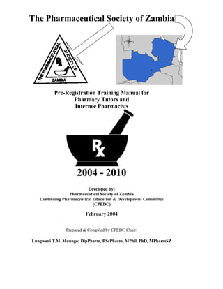 The Pharmaceutical Society of Zambia
Pre-Registration Training Manual for
Pharmacy Tutors and
Internee Pharmacists
2004 - 2010
Developed by:
Pharmaceutical Society of Zambia
Continuing Pharmaceutical Education & Development Committee
(CPEDC)
February 2004
Prepared & Compiled by CPEDC Chair:
Lungwani T.M. Muungo: DipPharm, BScPharm, MPhil, PhD, MPharmSZ
 