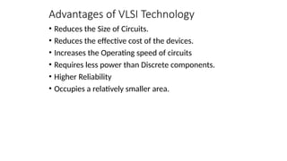 Advantages of VLSI Technology
• Reduces the Size of Circuits.
• Reduces the effective cost of the devices.
• Increases the Operating speed of circuits
• Requires less power than Discrete components.
• Higher Reliability
• Occupies a relatively smaller area.
 