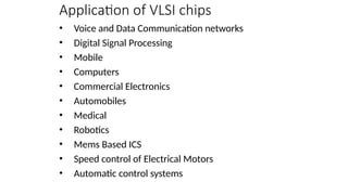 Application of VLSI chips
• Voice and Data Communication networks
• Digital Signal Processing
• Mobile
• Computers
• Commercial Electronics
• Automobiles
• Medical
• Robotics
• Mems Based ICS
• Speed control of Electrical Motors
• Automatic control systems
 