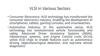 VLSI in Various Sectors
• Consumer Electronics: VLSI technology has transformed the
consumer electronics industry, enabling the development of
smartphones, tablets, gaming consoles, and smartwatches.
• Automotive Industry: In the automotive sector, VLSI
technology has revolutionized vehicle functionality and
safety. Advanced Driver Assistance Systems (ADAS),
infotainment systems, and Engine Control Units (ECUs)
utilize VLSI chips to enable features such as autonomous
driving, object/lane/signal detection, and real-time vehicle
diagnostics.
 