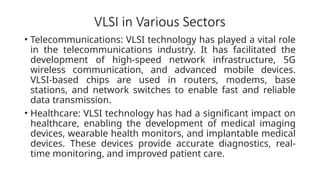 VLSI in Various Sectors
• Telecommunications: VLSI technology has played a vital role
in the telecommunications industry. It has facilitated the
development of high-speed network infrastructure, 5G
wireless communication, and advanced mobile devices.
VLSI-based chips are used in routers, modems, base
stations, and network switches to enable fast and reliable
data transmission.
• Healthcare: VLSI technology has had a significant impact on
healthcare, enabling the development of medical imaging
devices, wearable health monitors, and implantable medical
devices. These devices provide accurate diagnostics, real-
time monitoring, and improved patient care.
 