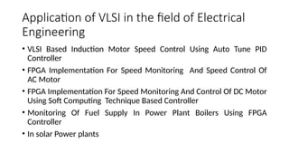 Application of VLSI in the field of Electrical
Engineering
• VLSI Based Induction Motor Speed Control Using Auto Tune PID
Controller
• FPGA Implementation For Speed Monitoring And Speed Control Of
AC Motor
• FPGA Implementation For Speed Monitoring And Control Of DC Motor
Using Soft Computing Technique Based Controller
• Monitoring Of Fuel Supply In Power Plant Boilers Using FPGA
Controller
• In solar Power plants
 
