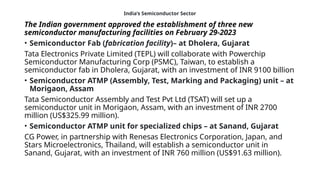 India’s Semiconductor Sector
The Indian government approved the establishment of three new
semiconductor manufacturing facilities on February 29-2023
• Semiconductor Fab (fabrication facility)– at Dholera, Gujarat
Tata Electronics Private Limited (TEPL) will collaborate with Powerchip
Semiconductor Manufacturing Corp (PSMC), Taiwan, to establish a
semiconductor fab in Dholera, Gujarat, with an investment of INR 9100 billion
• Semiconductor ATMP (Assembly, Test, Marking and Packaging) unit – at
Morigaon, Assam
Tata Semiconductor Assembly and Test Pvt Ltd (TSAT) will set up a
semiconductor unit in Morigaon, Assam, with an investment of INR 2700
million (US$325.99 million).
• Semiconductor ATMP unit for specialized chips – at Sanand, Gujarat
CG Power, in partnership with Renesas Electronics Corporation, Japan, and
Stars Microelectronics, Thailand, will establish a semiconductor unit in
Sanand, Gujarat, with an investment of INR 760 million (US$91.63 million).
 