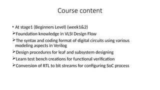 Course content
• At stage1 (Beginners Level) (week1&2)
Foundation knowledge in VLSI Design Flow
The syntax and coding format of digital circuits using various
modeling aspects in Verilog
Design procedures for leaf and subsystem designing
Learn test bench creations for functional verification
Conversion of RTL to bit streams for configuring SoC process
 