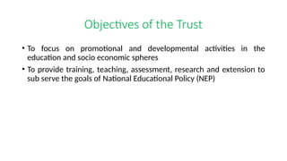 Objectives of the Trust
• To focus on promotional and developmental activities in the
education and socio economic spheres
• To provide training, teaching, assessment, research and extension to
sub serve the goals of National Educational Policy (NEP)
 