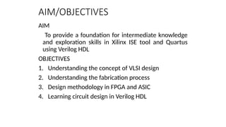 AIM/OBJECTIVES
AIM
To provide a foundation for intermediate knowledge
and exploration skills in Xilinx ISE tool and Quartus
using Verilog HDL
OBJECTIVES
1. Understanding the concept of VLSI design
2. Understanding the fabrication process
3. Design methodology in FPGA and ASIC
4. Learning circuit design in Verilog HDL
 