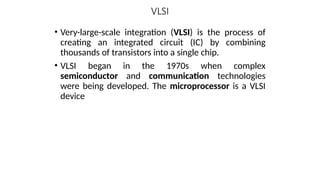 VLSI
• Very-large-scale integration (VLSI) is the process of
creating an integrated circuit (IC) by combining
thousands of transistors into a single chip.
• VLSI began in the 1970s when complex
semiconductor and communication technologies
were being developed. The microprocessor is a VLSI
device
 