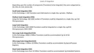 Levels of integration
Depending upon the number of components (Transistors) to be integrated, they were categorized as
SSI, MSI, LSI, VLSI, ULSI & GSI.
Small Scale Integration (SSI):
In this Technology, 1-100 Transistors were fabricated on a single chip. eg Gates , Flipflops.
Medium Scale Integration (MSI):
Using this Technology, 100-1000 number of Transistors could be integrated on a single chip. eg 4 bit
Microprocessors.
Large Scale Integration
In this Technology, 1000-10000 Transistors could be integrated on a single chip. eg 8 bit
Microprocessors, RAM, ROM
Very Large Scale Integration(VLSI):
In this Technology, 10000-1 Million Transistors could be accommodated. Eg 16-32 bit
Microprocessors.
Ultra Large Scale Integration(ULSI):
In this Technology, 1 Million-10 Million Transistors could be accommodated. Eg Special Purpose
Registers.
Giant Scale Integration (GSI):
In this Technology more than 10 Million Transistors could be accommodated. Eg Embedded Systems.
 