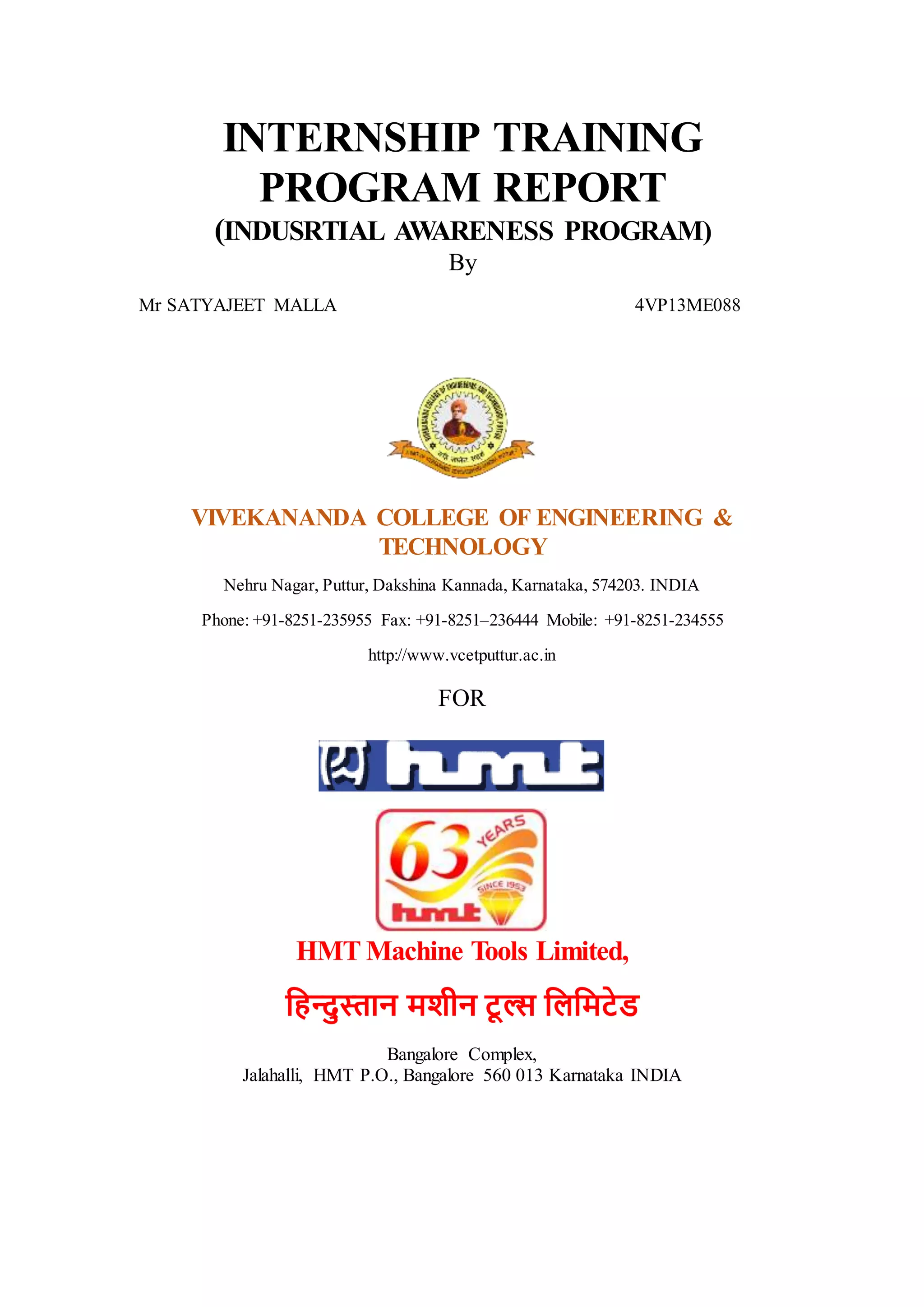 INTERNSHIP TRAINING
PROGRAM REPORT
(INDUSRTIAL AWARENESS PROGRAM)
By
Mr SATYAJEET MALLA 4VP13ME088
VIVEKANANDA COLLEGE OF ENGINEERING &
TECHNOLOGY
Nehru Nagar, Puttur, Dakshina Kannada, Karnataka, 574203. INDIA
Phone: +91-8251-235955 Fax: +91-8251–236444 Mobile: +91-8251-234555
http://www.vcetputtur.ac.in
FOR
HMT Machine Tools Limited,
हिन्दुस्तान मशीन टू ल्स हिहमटेड
Bangalore Complex,
Jalahalli, HMT P.O., Bangalore 560 013 Karnataka INDIA
 