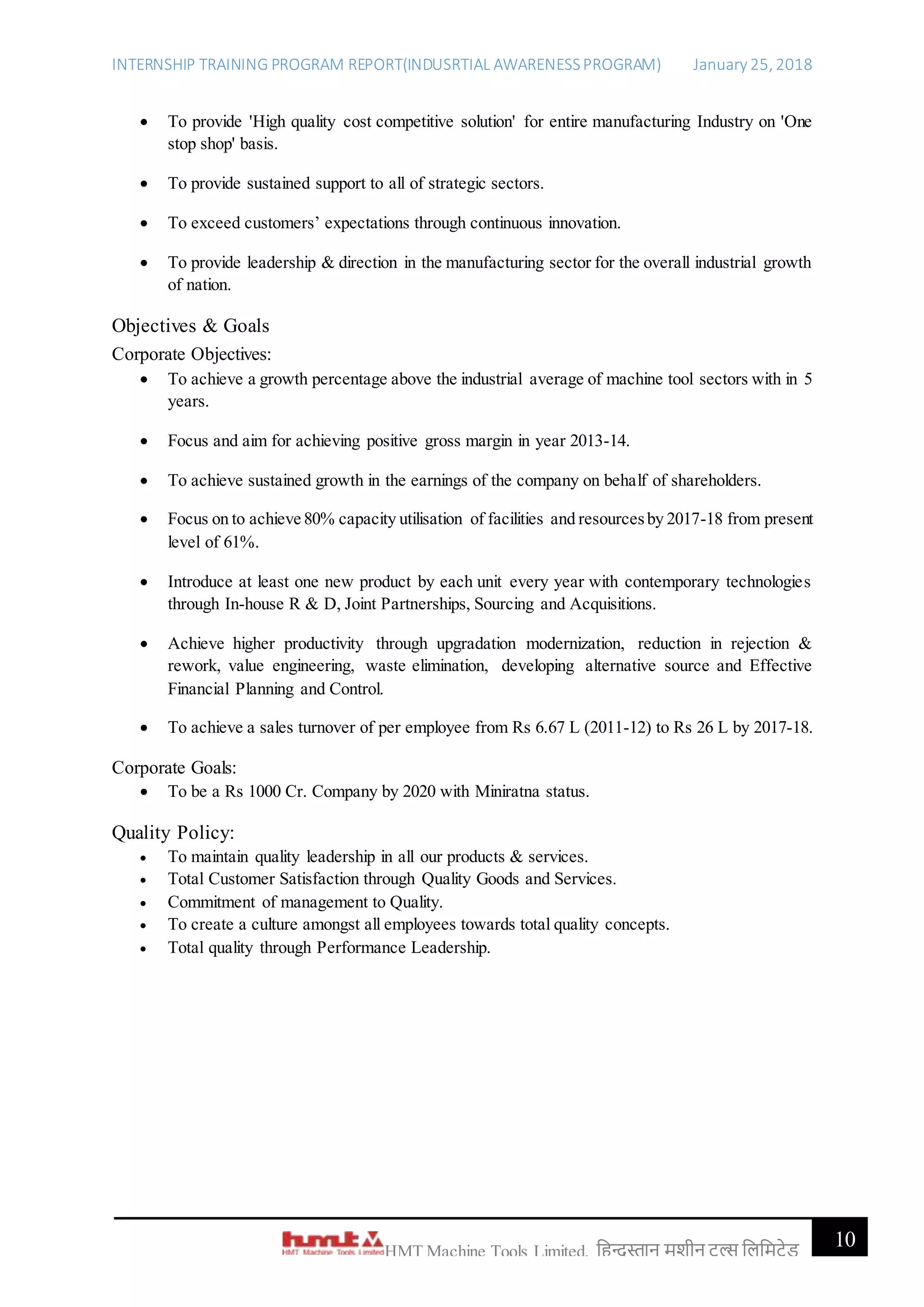 INTERNSHIP TRAINING PROGRAM REPORT(INDUSRTIAL AWARENESSPROGRAM) January 25, 2018
10HMT Machine Tools Limited, हिन्दुस्तान मशीन टू ल्स हिहमटेड
 To provide 'High quality cost competitive solution' for entire manufacturing Industry on 'One
stop shop' basis.
 To provide sustained support to all of strategic sectors.
 To exceed customers’ expectations through continuous innovation.
 To provide leadership & direction in the manufacturing sector for the overall industrial growth
of nation.
Objectives & Goals
Corporate Objectives:
 To achieve a growth percentage above the industrial average of machine tool sectors with in 5
years.
 Focus and aim for achieving positive gross margin in year 2013-14.
 To achieve sustained growth in the earnings of the company on behalf of shareholders.
 Focus on to achieve 80% capacity utilisation of facilities and resourcesby 2017-18 from present
level of 61%.
 Introduce at least one new product by each unit every year with contemporary technologies
through In-house R & D, Joint Partnerships, Sourcing and Acquisitions.
 Achieve higher productivity through upgradation modernization, reduction in rejection &
rework, value engineering, waste elimination, developing alternative source and Effective
Financial Planning and Control.
 To achieve a sales turnover of per employee from Rs 6.67 L (2011-12) to Rs 26 L by 2017-18.
Corporate Goals:
 To be a Rs 1000 Cr. Company by 2020 with Miniratna status.
Quality Policy:
 To maintain quality leadership in all our products & services.
 Total Customer Satisfaction through Quality Goods and Services.
 Commitment of management to Quality.
 To create a culture amongst all employees towards total quality concepts.
 Total quality through Performance Leadership.
 