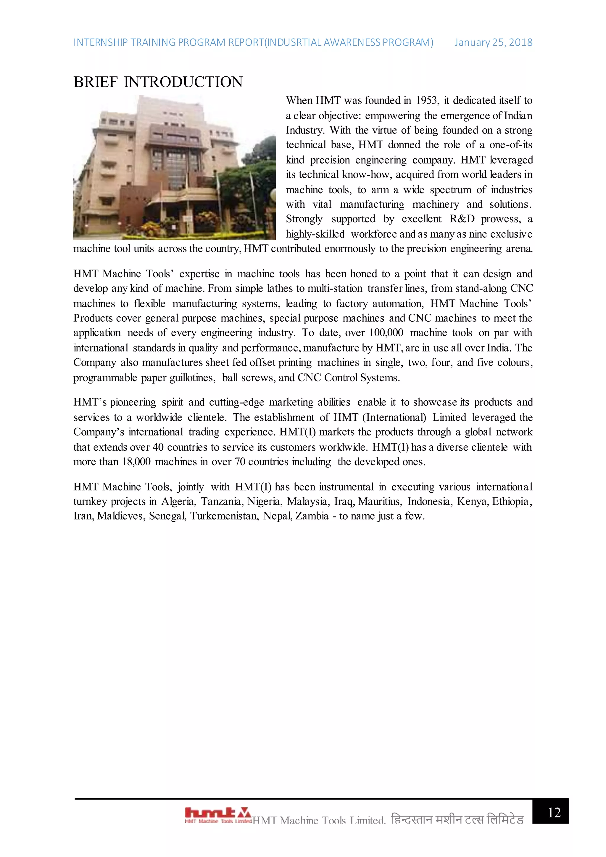 INTERNSHIP TRAINING PROGRAM REPORT(INDUSRTIAL AWARENESSPROGRAM) January 25, 2018
12HMT Machine Tools Limited, हिन्दुस्तान मशीन टू ल्स हिहमटेड
BRIEF INTRODUCTION
When HMT was founded in 1953, it dedicated itself to
a clear objective: empowering the emergence of Indian
Industry. With the virtue of being founded on a strong
technical base, HMT donned the role of a one-of-its
kind precision engineering company. HMT leveraged
its technical know-how, acquired from world leaders in
machine tools, to arm a wide spectrum of industries
with vital manufacturing machinery and solutions.
Strongly supported by excellent R&D prowess, a
highly-skilled workforce and as many as nine exclusive
machine tool units across the country,HMT contributed enormously to the precision engineering arena.
HMT Machine Tools’ expertise in machine tools has been honed to a point that it can design and
develop any kind of machine. From simple lathes to multi-station transfer lines, from stand-along CNC
machines to flexible manufacturing systems, leading to factory automation, HMT Machine Tools’
Products cover general purpose machines, special purpose machines and CNC machines to meet the
application needs of every engineering industry. To date, over 100,000 machine tools on par with
international standards in quality and performance,manufacture by HMT,are in use all over India. The
Company also manufactures sheet fed offset printing machines in single, two, four, and five colours,
programmable paper guillotines, ball screws, and CNC Control Systems.
HMT’s pioneering spirit and cutting-edge marketing abilities enable it to showcase its products and
services to a worldwide clientele. The establishment of HMT (International) Limited leveraged the
Company’s international trading experience. HMT(I) markets the products through a global network
that extends over 40 countries to service its customers worldwide. HMT(I) has a diverse clientele with
more than 18,000 machines in over 70 countries including the developed ones.
HMT Machine Tools, jointly with HMT(I) has been instrumental in executing various international
turnkey projects in Algeria, Tanzania, Nigeria, Malaysia, Iraq, Mauritius, Indonesia, Kenya, Ethiopia,
Iran, Maldieves, Senegal, Turkemenistan, Nepal, Zambia - to name just a few.
 