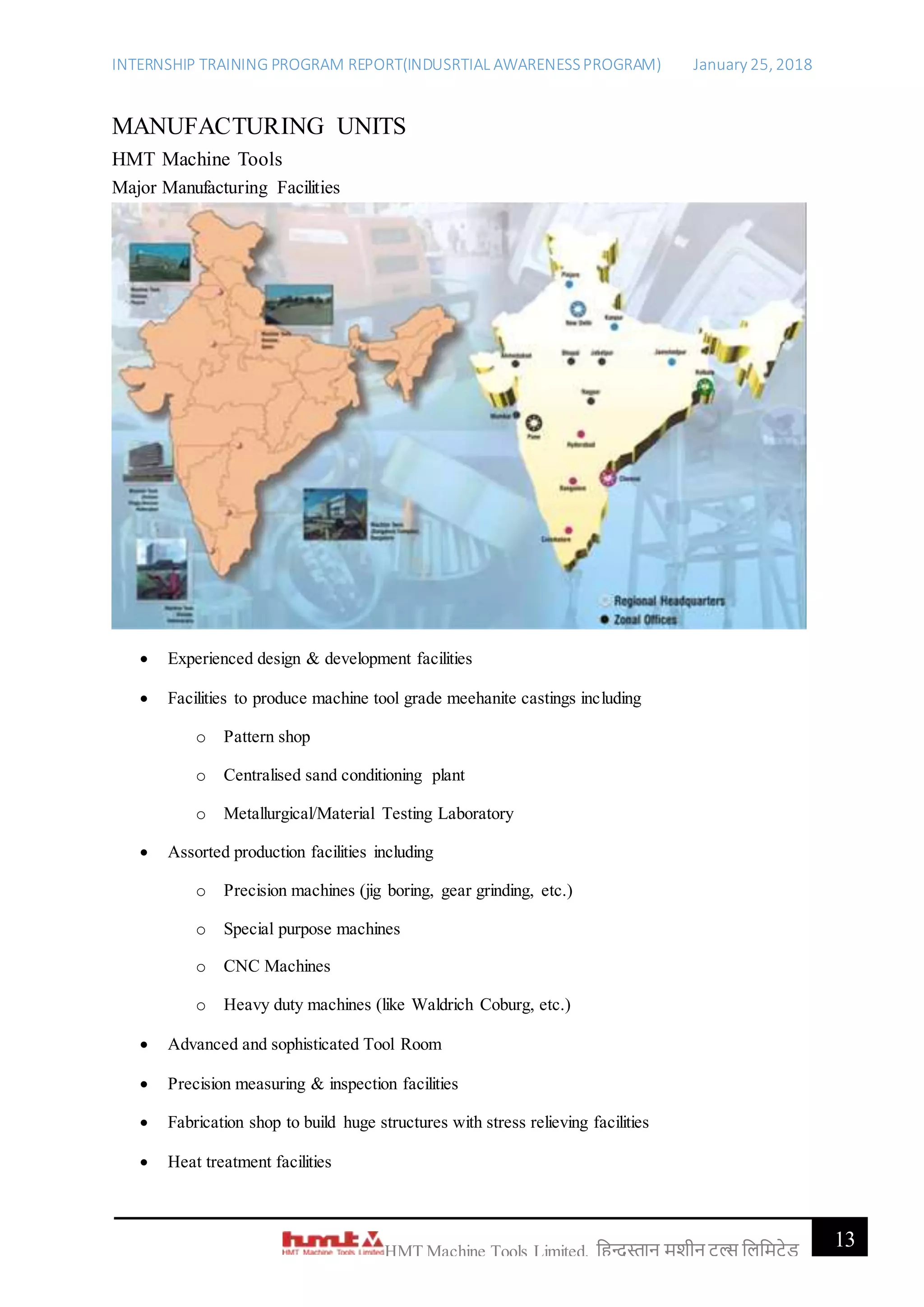 INTERNSHIP TRAINING PROGRAM REPORT(INDUSRTIAL AWARENESSPROGRAM) January 25, 2018
13HMT Machine Tools Limited, हिन्दुस्तान मशीन टू ल्स हिहमटेड
MANUFACTURING UNITS
HMT Machine Tools
Major Manufacturing Facilities
 Experienced design & development facilities
 Facilities to produce machine tool grade meehanite castings including
o Pattern shop
o Centralised sand conditioning plant
o Metallurgical/Material Testing Laboratory
 Assorted production facilities including
o Precision machines (jig boring, gear grinding, etc.)
o Special purpose machines
o CNC Machines
o Heavy duty machines (like Waldrich Coburg, etc.)
 Advanced and sophisticated Tool Room
 Precision measuring & inspection facilities
 Fabrication shop to build huge structures with stress relieving facilities
 Heat treatment facilities
 