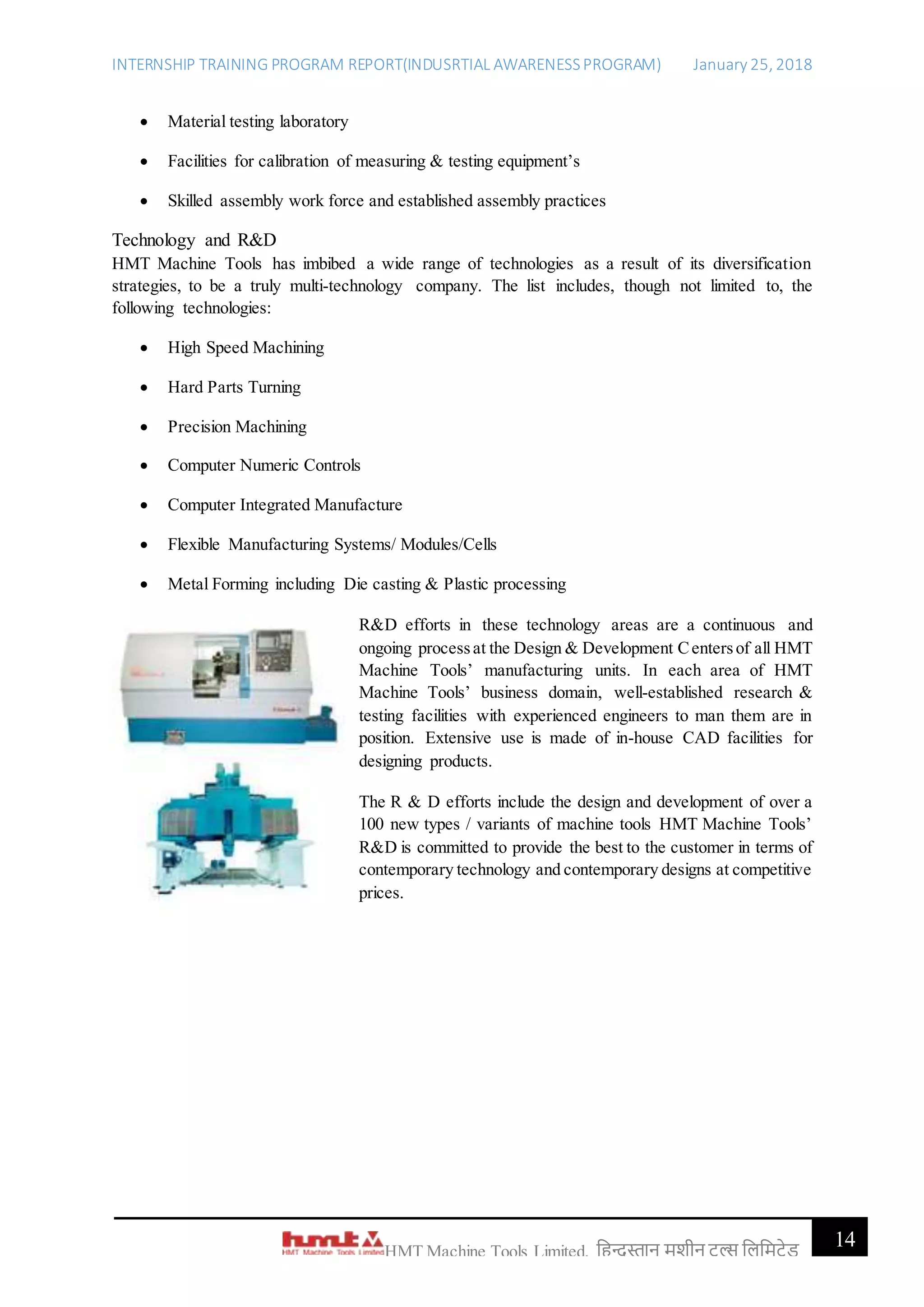 INTERNSHIP TRAINING PROGRAM REPORT(INDUSRTIAL AWARENESSPROGRAM) January 25, 2018
14HMT Machine Tools Limited, हिन्दुस्तान मशीन टू ल्स हिहमटेड
 Material testing laboratory
 Facilities for calibration of measuring & testing equipment’s
 Skilled assembly work force and established assembly practices
Technology and R&D
HMT Machine Tools has imbibed a wide range of technologies as a result of its diversification
strategies, to be a truly multi-technology company. The list includes, though not limited to, the
following technologies:
 High Speed Machining
 Hard Parts Turning
 Precision Machining
 Computer Numeric Controls
 Computer Integrated Manufacture
 Flexible Manufacturing Systems/ Modules/Cells
 Metal Forming including Die casting & Plastic processing
R&D efforts in these technology areas are a continuous and
ongoing processat the Design & Development Centersof all HMT
Machine Tools’ manufacturing units. In each area of HMT
Machine Tools’ business domain, well-established research &
testing facilities with experienced engineers to man them are in
position. Extensive use is made of in-house CAD facilities for
designing products.
The R & D efforts include the design and development of over a
100 new types / variants of machine tools HMT Machine Tools’
R&D is committed to provide the best to the customer in terms of
contemporary technology and contemporary designs at competitive
prices.
 