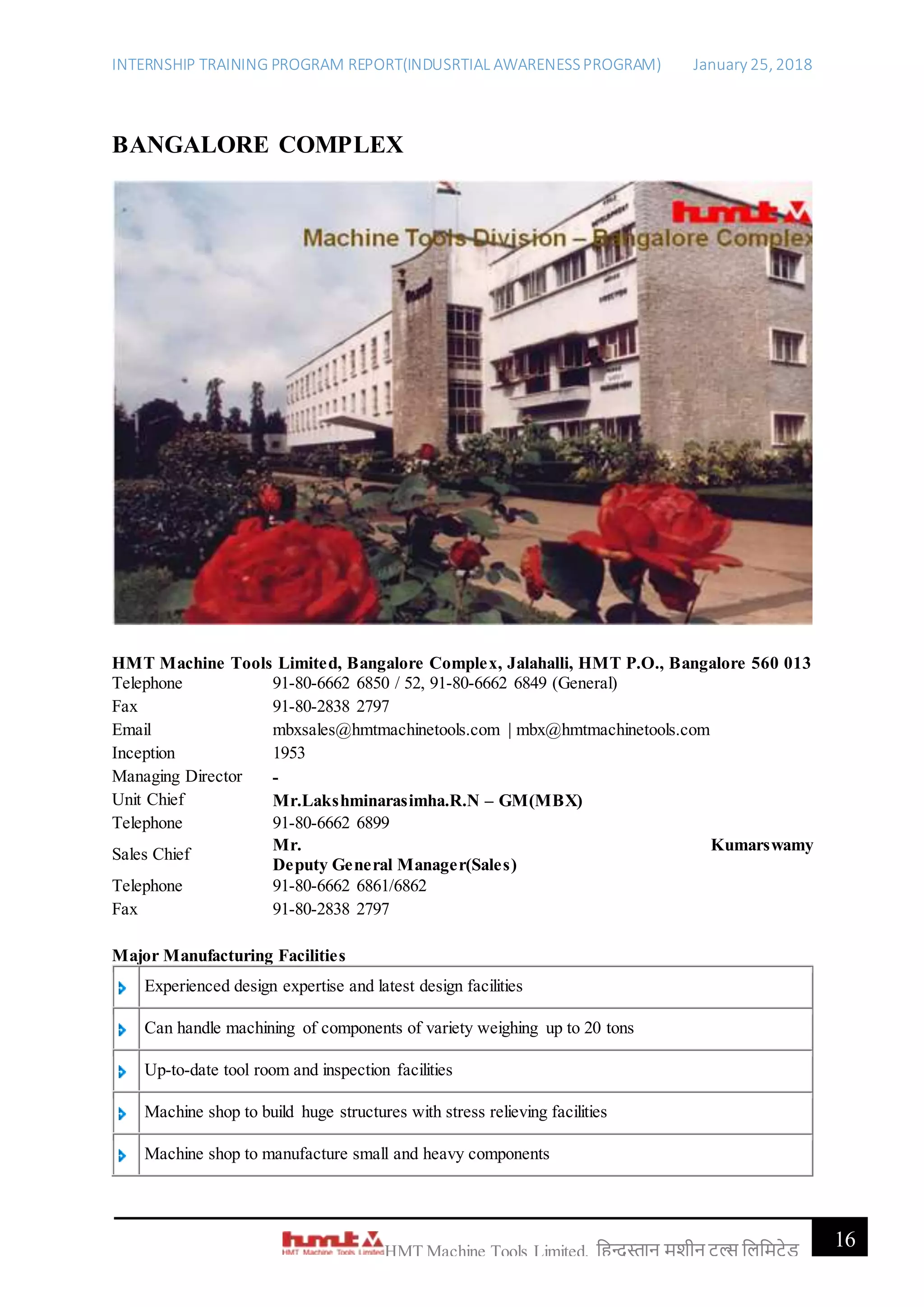 INTERNSHIP TRAINING PROGRAM REPORT(INDUSRTIAL AWARENESSPROGRAM) January 25, 2018
16HMT Machine Tools Limited, हिन्दुस्तान मशीन टू ल्स हिहमटेड
BANGALORE COMPLEX
HMT Machine Tools Limited, Bangalore Complex, Jalahalli, HMT P.O., Bangalore 560 013
Telephone 91-80-6662 6850 / 52, 91-80-6662 6849 (General)
Fax 91-80-2838 2797
Email mbxsales@hmtmachinetools.com | mbx@hmtmachinetools.com
Inception 1953
Managing Director -
Unit Chief Mr.Lakshminarasimha.R.N – GM(MBX)
Telephone 91-80-6662 6899
Sales Chief
Mr. Kumarswamy
Deputy General Manager(Sales)
Telephone 91-80-6662 6861/6862
Fax 91-80-2838 2797
Major Manufacturing Facilities
Experienced design expertise and latest design facilities
Can handle machining of components of variety weighing up to 20 tons
Up-to-date tool room and inspection facilities
Machine shop to build huge structures with stress relieving facilities
Machine shop to manufacture small and heavy components
 