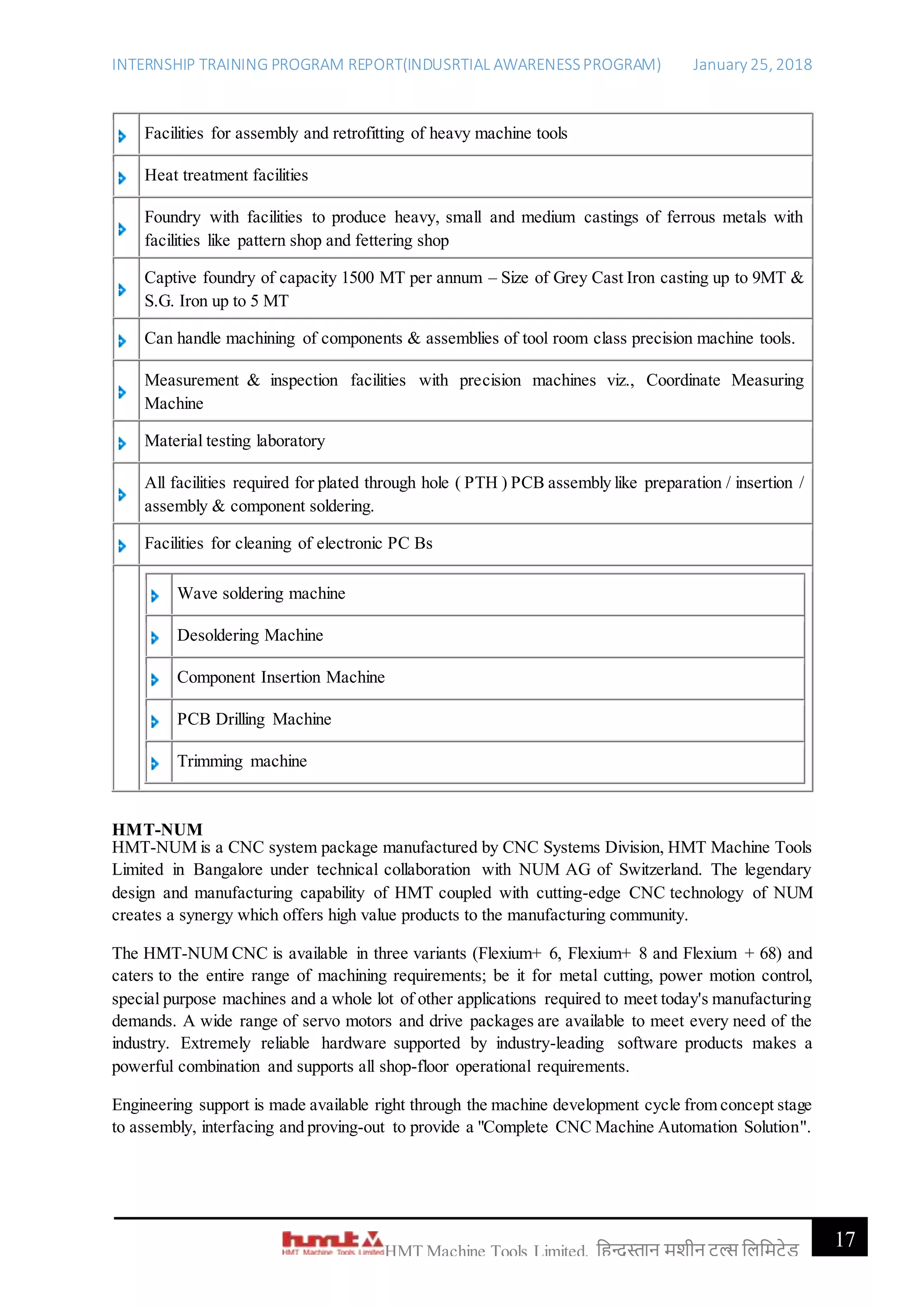 INTERNSHIP TRAINING PROGRAM REPORT(INDUSRTIAL AWARENESSPROGRAM) January 25, 2018
17HMT Machine Tools Limited, हिन्दुस्तान मशीन टू ल्स हिहमटेड
Facilities for assembly and retrofitting of heavy machine tools
Heat treatment facilities
Foundry with facilities to produce heavy, small and medium castings of ferrous metals with
facilities like pattern shop and fettering shop
Captive foundry of capacity 1500 MT per annum – Size of Grey Cast Iron casting up to 9MT &
S.G. Iron up to 5 MT
Can handle machining of components & assemblies of tool room class precision machine tools.
Measurement & inspection facilities with precision machines viz., Coordinate Measuring
Machine
Material testing laboratory
All facilities required for plated through hole ( PTH ) PCB assembly like preparation / insertion /
assembly & component soldering.
Facilities for cleaning of electronic PC Bs
Wave soldering machine
Desoldering Machine
Component Insertion Machine
PCB Drilling Machine
Trimming machine
HMT-NUM
HMT-NUM is a CNC system package manufactured by CNC Systems Division, HMT Machine Tools
Limited in Bangalore under technical collaboration with NUM AG of Switzerland. The legendary
design and manufacturing capability of HMT coupled with cutting-edge CNC technology of NUM
creates a synergy which offers high value products to the manufacturing community.
The HMT-NUM CNC is available in three variants (Flexium+ 6, Flexium+ 8 and Flexium + 68) and
caters to the entire range of machining requirements; be it for metal cutting, power motion control,
special purpose machines and a whole lot of other applications required to meet today's manufacturing
demands. A wide range of servo motors and drive packages are available to meet every need of the
industry. Extremely reliable hardware supported by industry-leading software products makes a
powerful combination and supports all shop-floor operational requirements.
Engineering support is made available right through the machine development cycle from concept stage
to assembly, interfacing and proving-out to provide a "Complete CNC Machine Automation Solution".
 
