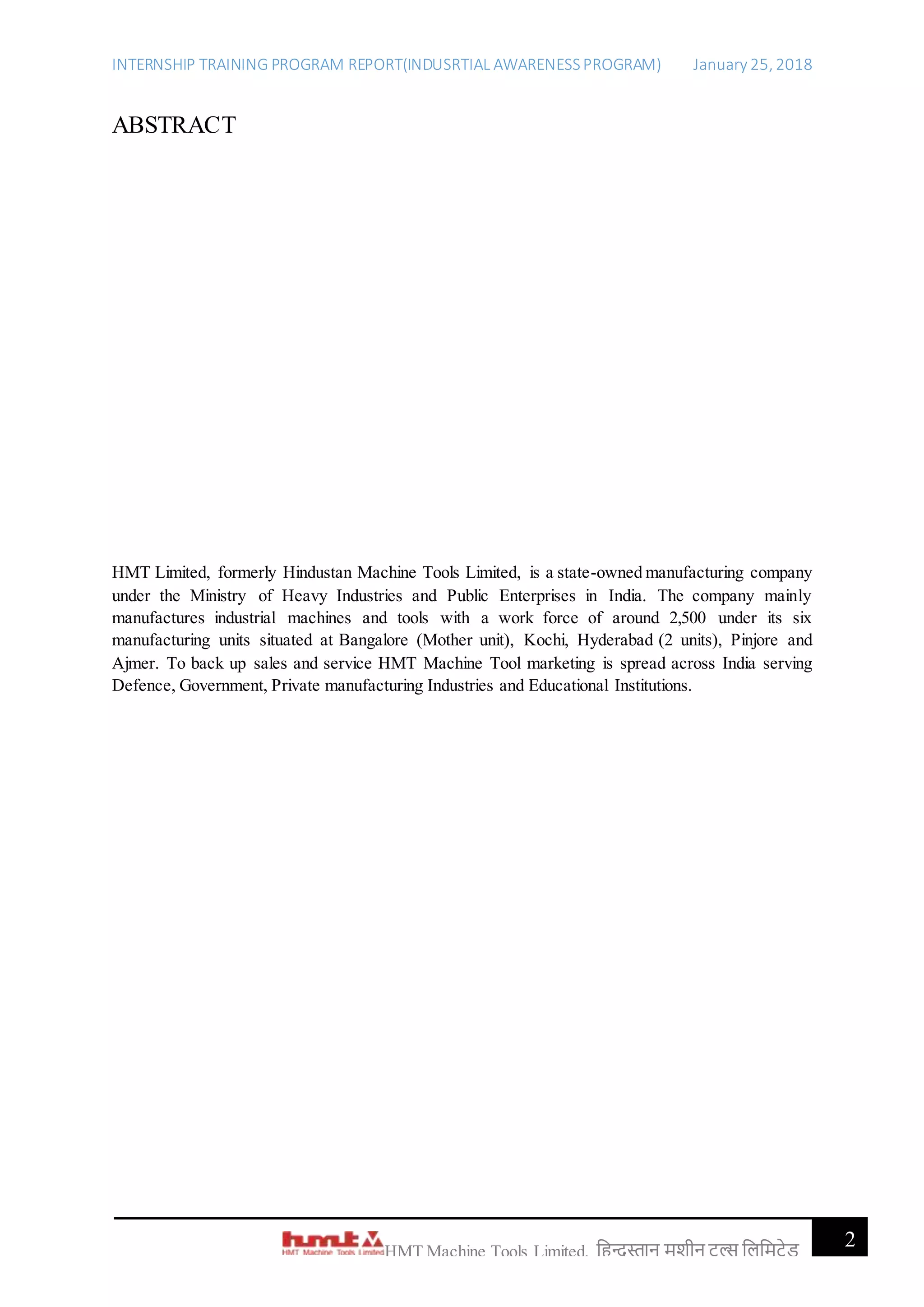 INTERNSHIP TRAINING PROGRAM REPORT(INDUSRTIAL AWARENESSPROGRAM) January 25, 2018
2HMT Machine Tools Limited, हिन्दुस्तान मशीन टू ल्स हिहमटेड
ABSTRACT
HMT Limited, formerly Hindustan Machine Tools Limited, is a state-owned manufacturing company
under the Ministry of Heavy Industries and Public Enterprises in India. The company mainly
manufactures industrial machines and tools with a work force of around 2,500 under its six
manufacturing units situated at Bangalore (Mother unit), Kochi, Hyderabad (2 units), Pinjore and
Ajmer. To back up sales and service HMT Machine Tool marketing is spread across India serving
Defence, Government, Private manufacturing Industries and Educational Institutions.
 