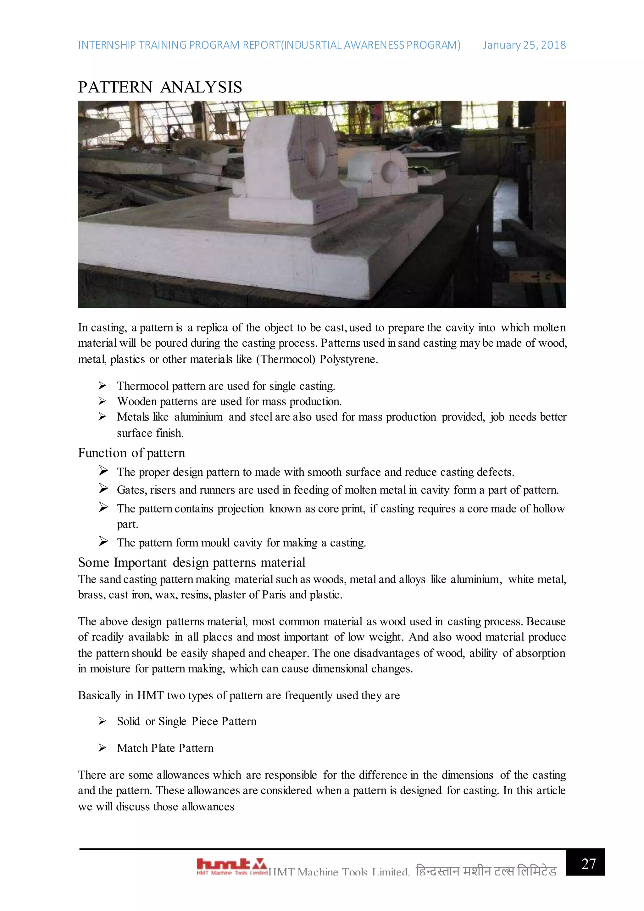 INTERNSHIP TRAINING PROGRAM REPORT(INDUSRTIAL AWARENESSPROGRAM) January 25, 2018
27HMT Machine Tools Limited, हिन्दुस्तान मशीन टू ल्स हिहमटेड
PATTERN ANALYSIS
In casting, a pattern is a replica of the object to be cast,used to prepare the cavity into which molten
material will be poured during the casting process. Patterns used in sand casting may be made of wood,
metal, plastics or other materials like (Thermocol) Polystyrene.
 Thermocol pattern are used for single casting.
 Wooden patterns are used for mass production.
 Metals like aluminium and steel are also used for mass production provided, job needs better
surface finish.
Function of pattern
 The proper design pattern to made with smooth surface and reduce casting defects.
 Gates, risers and runners are used in feeding of molten metal in cavity form a part of pattern.
 The pattern contains projection known as core print, if casting requires a core made of hollow
part.
 The pattern form mould cavity for making a casting.
Some Important design patterns material
The sand casting pattern making material such as woods, metal and alloys like aluminium, white metal,
brass, cast iron, wax, resins, plaster of Paris and plastic.
The above design patterns material, most common material as wood used in casting process. Because
of readily available in all places and most important of low weight. And also wood material produce
the pattern should be easily shaped and cheaper. The one disadvantages of wood, ability of absorption
in moisture for pattern making, which can cause dimensional changes.
Basically in HMT two types of pattern are frequently used they are
 Solid or Single Piece Pattern
 Match Plate Pattern
There are some allowances which are responsible for the difference in the dimensions of the casting
and the pattern. These allowances are considered when a pattern is designed for casting. In this article
we will discuss those allowances
 