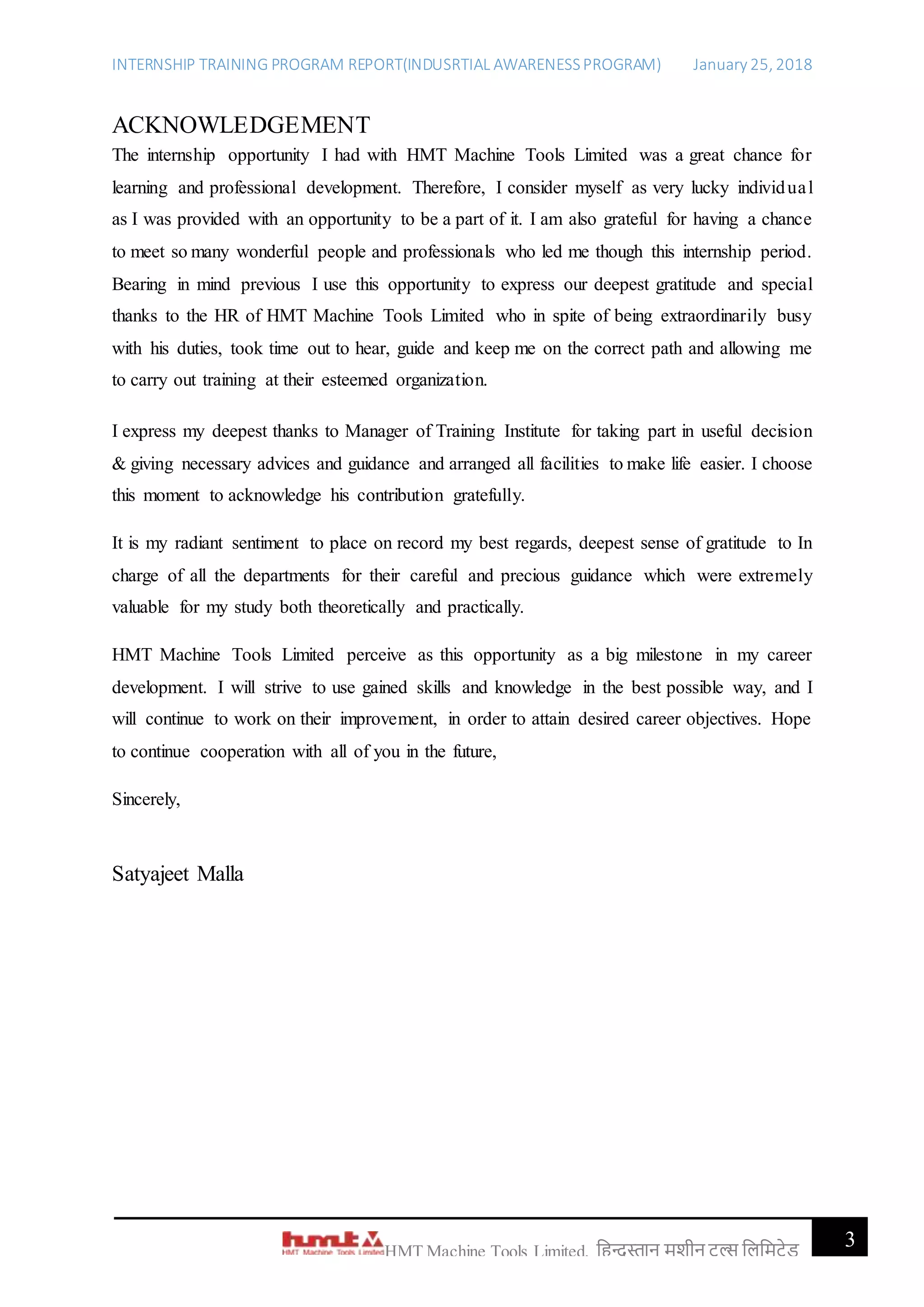 INTERNSHIP TRAINING PROGRAM REPORT(INDUSRTIAL AWARENESSPROGRAM) January 25, 2018
3HMT Machine Tools Limited, हिन्दुस्तान मशीन टू ल्स हिहमटेड
ACKNOWLEDGEMENT
The internship opportunity I had with HMT Machine Tools Limited was a great chance for
learning and professional development. Therefore, I consider myself as very lucky individual
as I was provided with an opportunity to be a part of it. I am also grateful for having a chance
to meet so many wonderful people and professionals who led me though this internship period.
Bearing in mind previous I use this opportunity to express our deepest gratitude and special
thanks to the HR of HMT Machine Tools Limited who in spite of being extraordinarily busy
with his duties, took time out to hear, guide and keep me on the correct path and allowing me
to carry out training at their esteemed organization.
I express my deepest thanks to Manager of Training Institute for taking part in useful decision
& giving necessary advices and guidance and arranged all facilities to make life easier. I choose
this moment to acknowledge his contribution gratefully.
It is my radiant sentiment to place on record my best regards, deepest sense of gratitude to In
charge of all the departments for their careful and precious guidance which were extremely
valuable for my study both theoretically and practically.
HMT Machine Tools Limited perceive as this opportunity as a big milestone in my career
development. I will strive to use gained skills and knowledge in the best possible way, and I
will continue to work on their improvement, in order to attain desired career objectives. Hope
to continue cooperation with all of you in the future,
Sincerely,
Satyajeet Malla
 