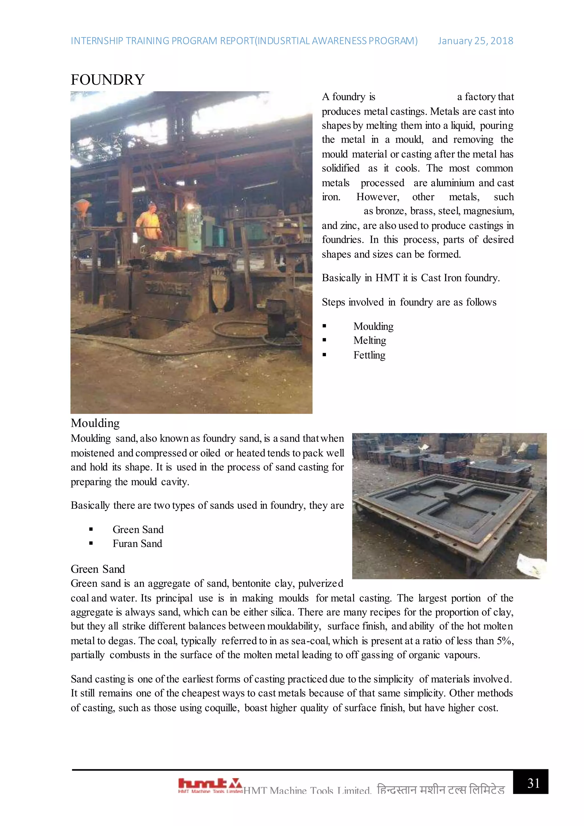 INTERNSHIP TRAINING PROGRAM REPORT(INDUSRTIAL AWARENESSPROGRAM) January 25, 2018
31HMT Machine Tools Limited, हिन्दुस्तान मशीन टू ल्स हिहमटेड
FOUNDRY
A foundry is a factory that
produces metal castings. Metals are cast into
shapesby melting them into a liquid, pouring
the metal in a mould, and removing the
mould material or casting after the metal has
solidified as it cools. The most common
metals processed are aluminium and cast
iron. However, other metals, such
as bronze, brass, steel, magnesium,
and zinc, are also used to produce castings in
foundries. In this process, parts of desired
shapes and sizes can be formed.
Basically in HMT it is Cast Iron foundry.
Steps involved in foundry are as follows
 Moulding
 Melting
 Fettling
Moulding
Moulding sand,also known as foundry sand,is a sand thatwhen
moistened and compressed or oiled or heated tends to pack well
and hold its shape. It is used in the process of sand casting for
preparing the mould cavity.
Basically there are two types of sands used in foundry, they are
 Green Sand
 Furan Sand
Green Sand
Green sand is an aggregate of sand, bentonite clay, pulverized
coal and water. Its principal use is in making moulds for metal casting. The largest portion of the
aggregate is always sand, which can be either silica. There are many recipes for the proportion of clay,
but they all strike different balances between mouldability, surface finish, and ability of the hot molten
metal to degas. The coal, typically referred to in as sea-coal,which is present at a ratio of less than 5%,
partially combusts in the surface of the molten metal leading to off gassing of organic vapours.
Sand casting is one of the earliest forms of casting practiced due to the simplicity of materials involved.
It still remains one of the cheapest ways to cast metals because of that same simplicity. Other methods
of casting, such as those using coquille, boast higher quality of surface finish, but have higher cost.
 