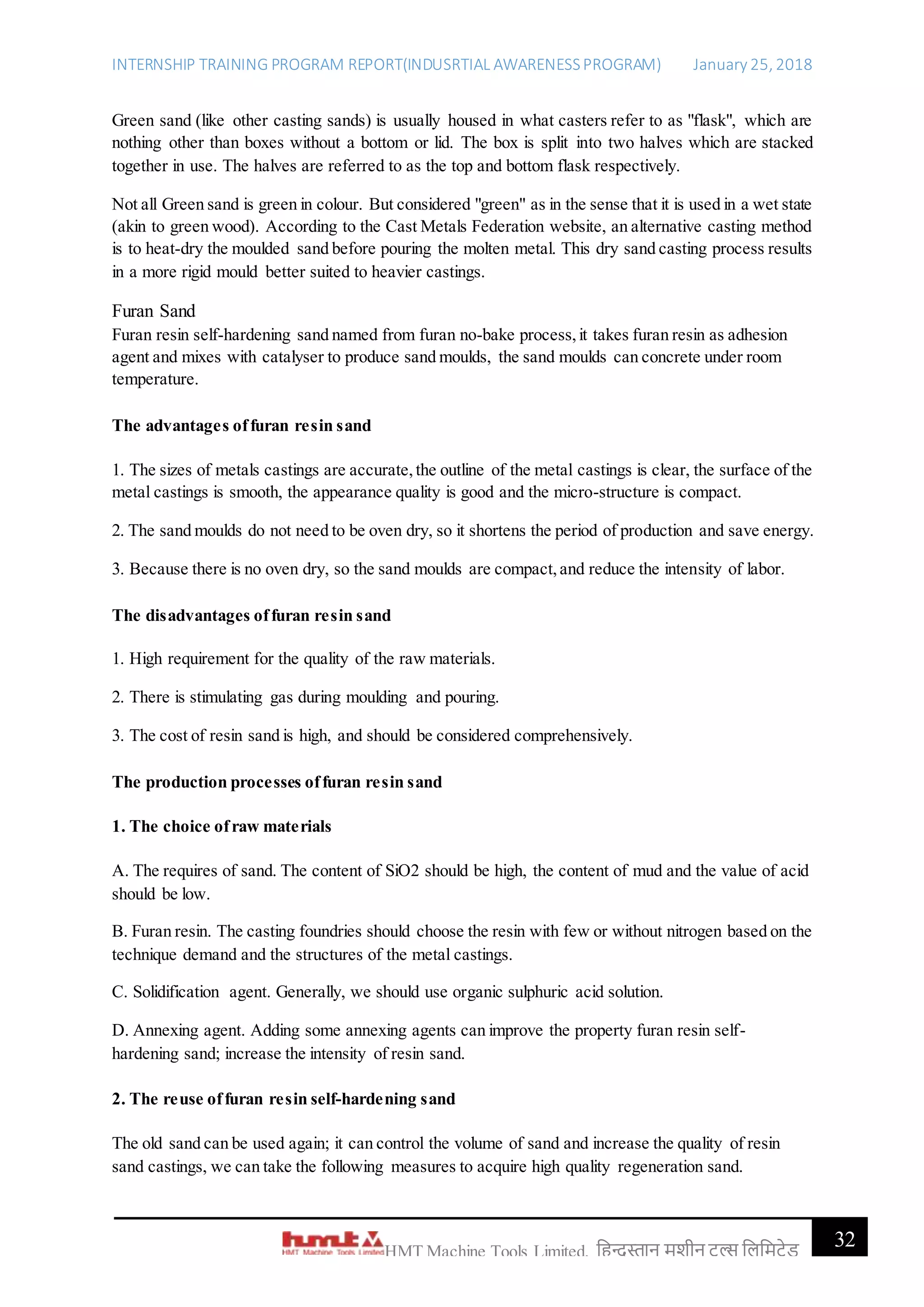 INTERNSHIP TRAINING PROGRAM REPORT(INDUSRTIAL AWARENESSPROGRAM) January 25, 2018
32HMT Machine Tools Limited, हिन्दुस्तान मशीन टू ल्स हिहमटेड
Green sand (like other casting sands) is usually housed in what casters refer to as "flask", which are
nothing other than boxes without a bottom or lid. The box is split into two halves which are stacked
together in use. The halves are referred to as the top and bottom flask respectively.
Not all Green sand is green in colour. But considered "green" as in the sense that it is used in a wet state
(akin to green wood). According to the Cast Metals Federation website, an alternative casting method
is to heat-dry the moulded sand before pouring the molten metal. This dry sand casting process results
in a more rigid mould better suited to heavier castings.
Furan Sand
Furan resin self-hardening sand named from furan no-bake process,it takes furan resin as adhesion
agent and mixes with catalyser to produce sand moulds, the sand moulds can concrete under room
temperature.
The advantages offuran resin sand
1. The sizes of metals castings are accurate,the outline of the metal castings is clear, the surface of the
metal castings is smooth, the appearance quality is good and the micro-structure is compact.
2. The sand moulds do not need to be oven dry, so it shortens the period of production and save energy.
3. Because there is no oven dry, so the sand moulds are compact,and reduce the intensity of labor.
The disadvantages offuran resin sand
1. High requirement for the quality of the raw materials.
2. There is stimulating gas during moulding and pouring.
3. The cost of resin sand is high, and should be considered comprehensively.
The production processes offuran resin sand
1. The choice ofraw materials
A. The requires of sand. The content of SiO2 should be high, the content of mud and the value of acid
should be low.
B. Furan resin. The casting foundries should choose the resin with few or without nitrogen based on the
technique demand and the structures of the metal castings.
C. Solidification agent. Generally, we should use organic sulphuric acid solution.
D. Annexing agent. Adding some annexing agents can improve the property furan resin self-
hardening sand; increase the intensity of resin sand.
2. The reuse offuran resin self-hardening sand
The old sand can be used again; it can control the volume of sand and increase the quality of resin
sand castings, we can take the following measures to acquire high quality regeneration sand.
 