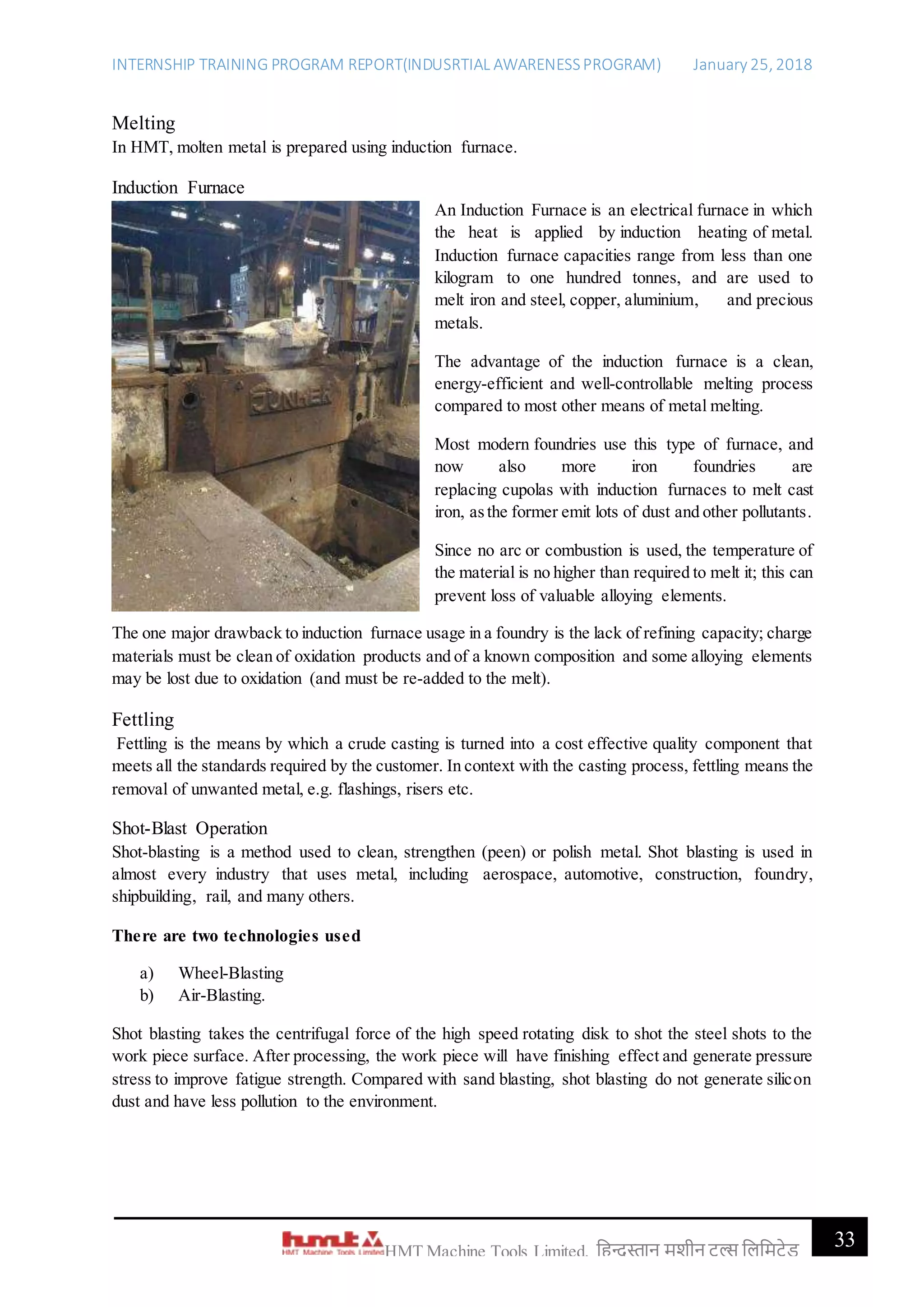INTERNSHIP TRAINING PROGRAM REPORT(INDUSRTIAL AWARENESSPROGRAM) January 25, 2018
33HMT Machine Tools Limited, हिन्दुस्तान मशीन टू ल्स हिहमटेड
Melting
In HMT, molten metal is prepared using induction furnace.
Induction Furnace
An Induction Furnace is an electrical furnace in which
the heat is applied by induction heating of metal.
Induction furnace capacities range from less than one
kilogram to one hundred tonnes, and are used to
melt iron and steel, copper, aluminium, and precious
metals.
The advantage of the induction furnace is a clean,
energy-efficient and well-controllable melting process
compared to most other means of metal melting.
Most modern foundries use this type of furnace, and
now also more iron foundries are
replacing cupolas with induction furnaces to melt cast
iron, asthe former emit lots of dust and other pollutants.
Since no arc or combustion is used, the temperature of
the material is no higher than required to melt it; this can
prevent loss of valuable alloying elements.
The one major drawback to induction furnace usage in a foundry is the lack of refining capacity; charge
materials must be clean of oxidation products and of a known composition and some alloying elements
may be lost due to oxidation (and must be re-added to the melt).
Fettling
Fettling is the means by which a crude casting is turned into a cost effective quality component that
meets all the standards required by the customer. In context with the casting process, fettling means the
removal of unwanted metal, e.g. flashings, risers etc.
Shot-Blast Operation
Shot-blasting is a method used to clean, strengthen (peen) or polish metal. Shot blasting is used in
almost every industry that uses metal, including aerospace, automotive, construction, foundry,
shipbuilding, rail, and many others.
There are two technologies used
a) Wheel-Blasting
b) Air-Blasting.
Shot blasting takes the centrifugal force of the high speed rotating disk to shot the steel shots to the
work piece surface. After processing, the work piece will have finishing effect and generate pressure
stress to improve fatigue strength. Compared with sand blasting, shot blasting do not generate silicon
dust and have less pollution to the environment.
 