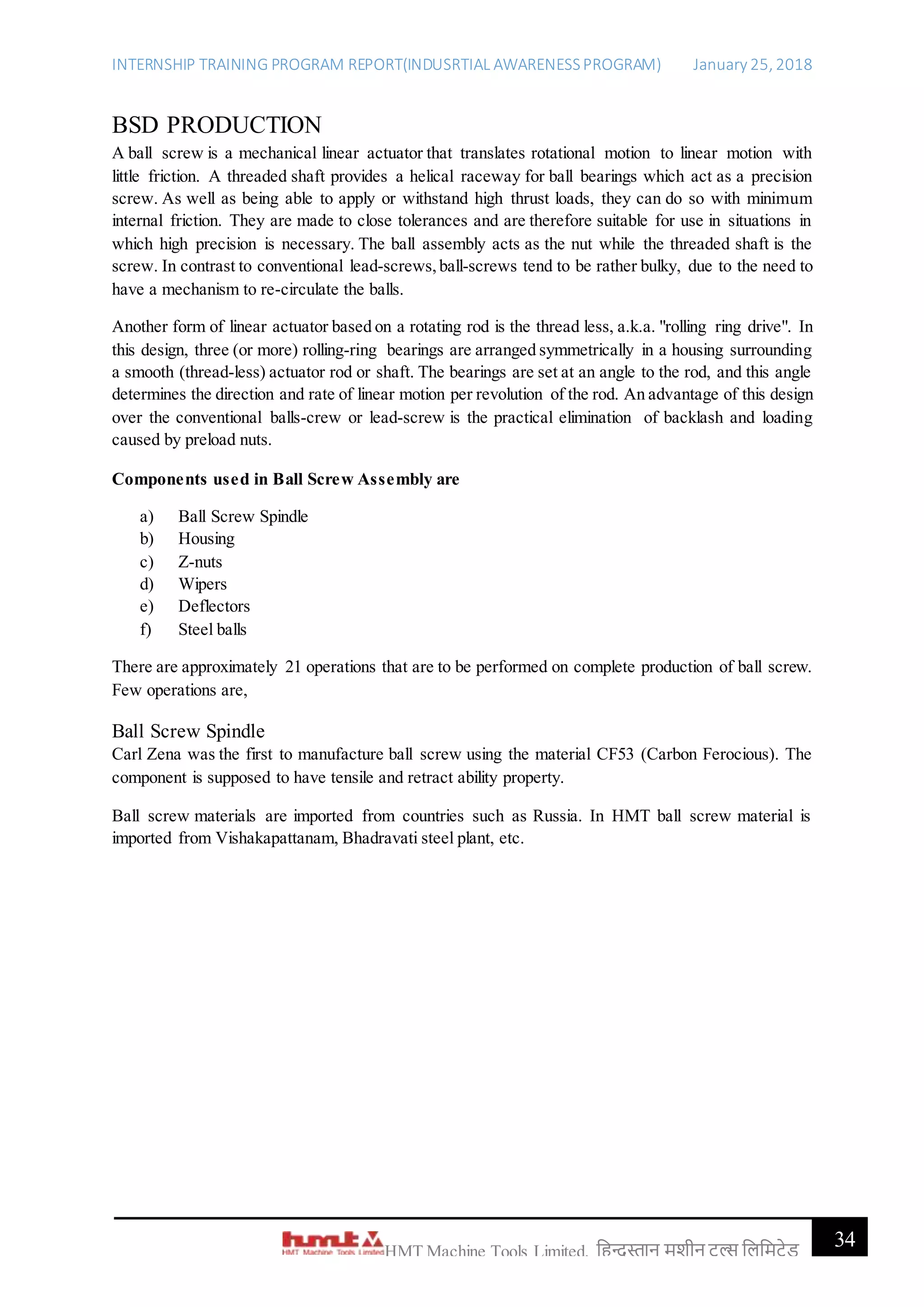 INTERNSHIP TRAINING PROGRAM REPORT(INDUSRTIAL AWARENESSPROGRAM) January 25, 2018
34HMT Machine Tools Limited, हिन्दुस्तान मशीन टू ल्स हिहमटेड
BSD PRODUCTION
A ball screw is a mechanical linear actuator that translates rotational motion to linear motion with
little friction. A threaded shaft provides a helical raceway for ball bearings which act as a precision
screw. As well as being able to apply or withstand high thrust loads, they can do so with minimum
internal friction. They are made to close tolerances and are therefore suitable for use in situations in
which high precision is necessary. The ball assembly acts as the nut while the threaded shaft is the
screw. In contrast to conventional lead-screws,ball-screws tend to be rather bulky, due to the need to
have a mechanism to re-circulate the balls.
Another form of linear actuator based on a rotating rod is the thread less, a.k.a. "rolling ring drive". In
this design, three (or more) rolling-ring bearings are arranged symmetrically in a housing surrounding
a smooth (thread-less) actuator rod or shaft. The bearings are set at an angle to the rod, and this angle
determines the direction and rate of linear motion per revolution of the rod. An advantage of this design
over the conventional balls-crew or lead-screw is the practical elimination of backlash and loading
caused by preload nuts.
Components used in Ball Screw Assembly are
a) Ball Screw Spindle
b) Housing
c) Z-nuts
d) Wipers
e) Deflectors
f) Steel balls
There are approximately 21 operations that are to be performed on complete production of ball screw.
Few operations are,
Ball Screw Spindle
Carl Zena was the first to manufacture ball screw using the material CF53 (Carbon Ferocious). The
component is supposed to have tensile and retract ability property.
Ball screw materials are imported from countries such as Russia. In HMT ball screw material is
imported from Vishakapattanam, Bhadravati steel plant, etc.
 