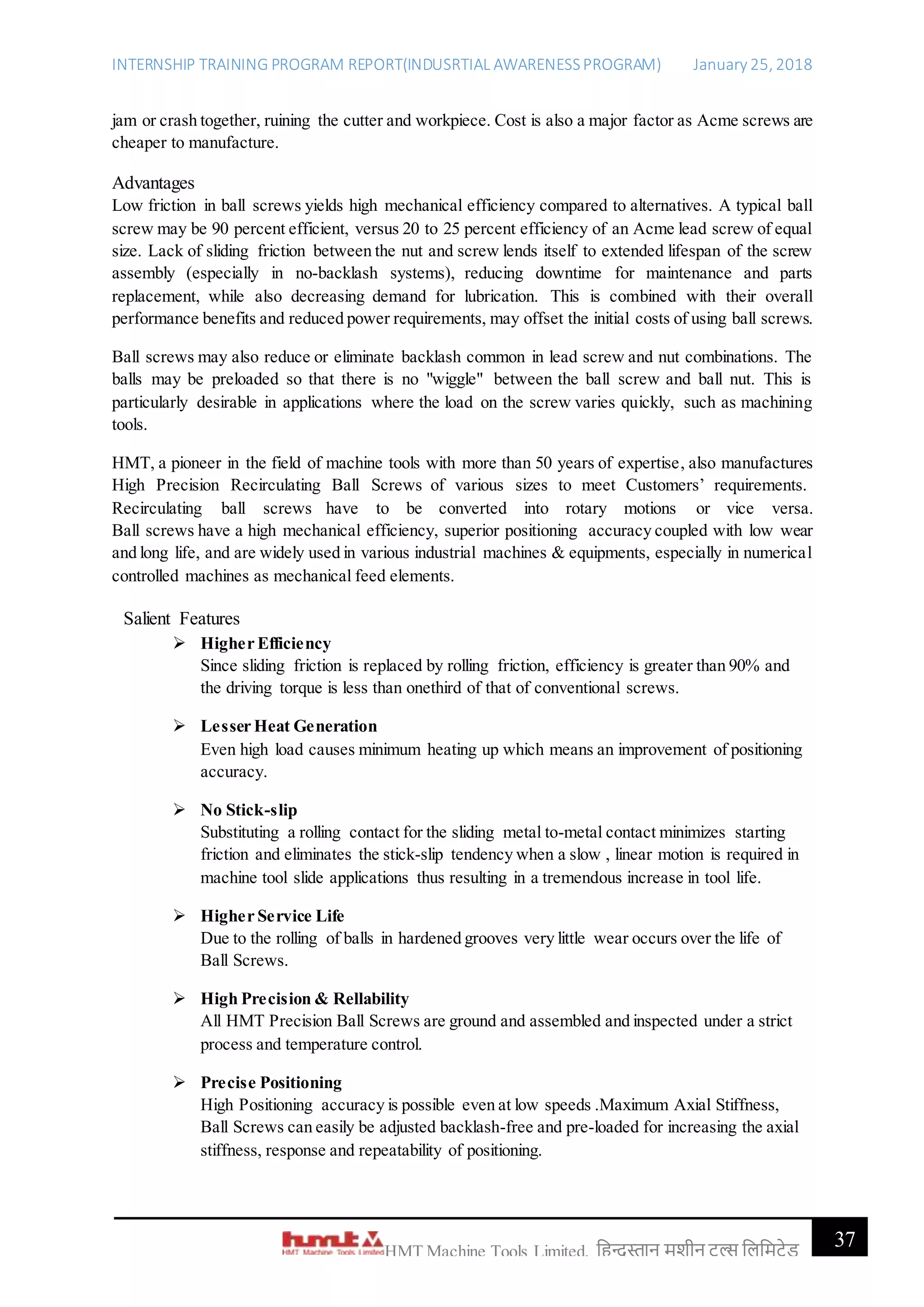 INTERNSHIP TRAINING PROGRAM REPORT(INDUSRTIAL AWARENESSPROGRAM) January 25, 2018
37HMT Machine Tools Limited, हिन्दुस्तान मशीन टू ल्स हिहमटेड
jam or crash together, ruining the cutter and workpiece. Cost is also a major factor as Acme screws are
cheaper to manufacture.
Advantages
Low friction in ball screws yields high mechanical efficiency compared to alternatives. A typical ball
screw may be 90 percent efficient, versus 20 to 25 percent efficiency of an Acme lead screw of equal
size. Lack of sliding friction between the nut and screw lends itself to extended lifespan of the screw
assembly (especially in no-backlash systems), reducing downtime for maintenance and parts
replacement, while also decreasing demand for lubrication. This is combined with their overall
performance benefits and reduced power requirements, may offset the initial costs of using ball screws.
Ball screws may also reduce or eliminate backlash common in lead screw and nut combinations. The
balls may be preloaded so that there is no "wiggle" between the ball screw and ball nut. This is
particularly desirable in applications where the load on the screw varies quickly, such as machining
tools.
HMT, a pioneer in the field of machine tools with more than 50 years of expertise, also manufactures
High Precision Recirculating Ball Screws of various sizes to meet Customers’ requirements.
Recirculating ball screws have to be converted into rotary motions or vice versa.
Ball screws have a high mechanical efficiency, superior positioning accuracy coupled with low wear
and long life, and are widely used in various industrial machines & equipments, especially in numerical
controlled machines as mechanical feed elements.
Salient Features
 Higher Efficiency
Since sliding friction is replaced by rolling friction, efficiency is greater than 90% and
the driving torque is less than onethird of that of conventional screws.
 Lesser Heat Generation
Even high load causes minimum heating up which means an improvement of positioning
accuracy.
 No Stick-slip
Substituting a rolling contact for the sliding metal to-metal contact minimizes starting
friction and eliminates the stick-slip tendency when a slow , linear motion is required in
machine tool slide applications thus resulting in a tremendous increase in tool life.
 Higher Service Life
Due to the rolling of balls in hardened grooves very little wear occurs over the life of
Ball Screws.
 High Precision & Rellability
All HMT Precision Ball Screws are ground and assembled and inspected under a strict
process and temperature control.
 Precise Positioning
High Positioning accuracy is possible even at low speeds .Maximum Axial Stiffness,
Ball Screws can easily be adjusted backlash-free and pre-loaded for increasing the axial
stiffness, response and repeatability of positioning.
 