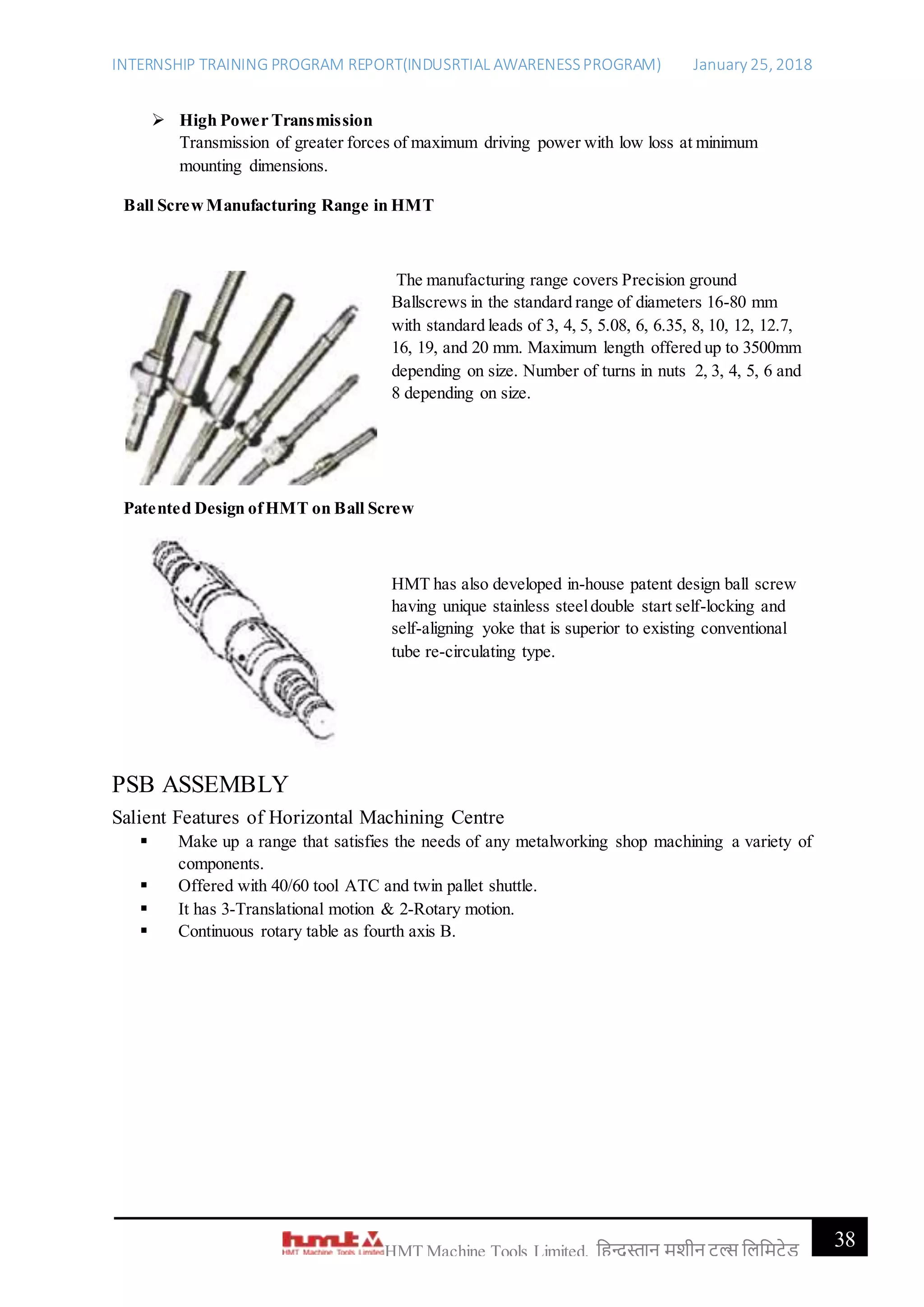 INTERNSHIP TRAINING PROGRAM REPORT(INDUSRTIAL AWARENESSPROGRAM) January 25, 2018
38HMT Machine Tools Limited, हिन्दुस्तान मशीन टू ल्स हिहमटेड
 High Power Transmission
Transmission of greater forces of maximum driving power with low loss at minimum
mounting dimensions.
Ball ScrewManufacturing Range in HMT
The manufacturing range covers Precision ground
Ballscrews in the standard range of diameters 16-80 mm
with standard leads of 3, 4, 5, 5.08, 6, 6.35, 8, 10, 12, 12.7,
16, 19, and 20 mm. Maximum length offered up to 3500mm
depending on size. Number of turns in nuts 2, 3, 4, 5, 6 and
8 depending on size.
Patented Design ofHMT on Ball Screw
HMT has also developed in-house patent design ball screw
having unique stainless steeldouble start self-locking and
self-aligning yoke that is superior to existing conventional
tube re-circulating type.
PSB ASSEMBLY
Salient Features of Horizontal Machining Centre
 Make up a range that satisfies the needs of any metalworking shop machining a variety of
components.
 Offered with 40/60 tool ATC and twin pallet shuttle.
 It has 3-Translational motion & 2-Rotary motion.
 Continuous rotary table as fourth axis B.
 