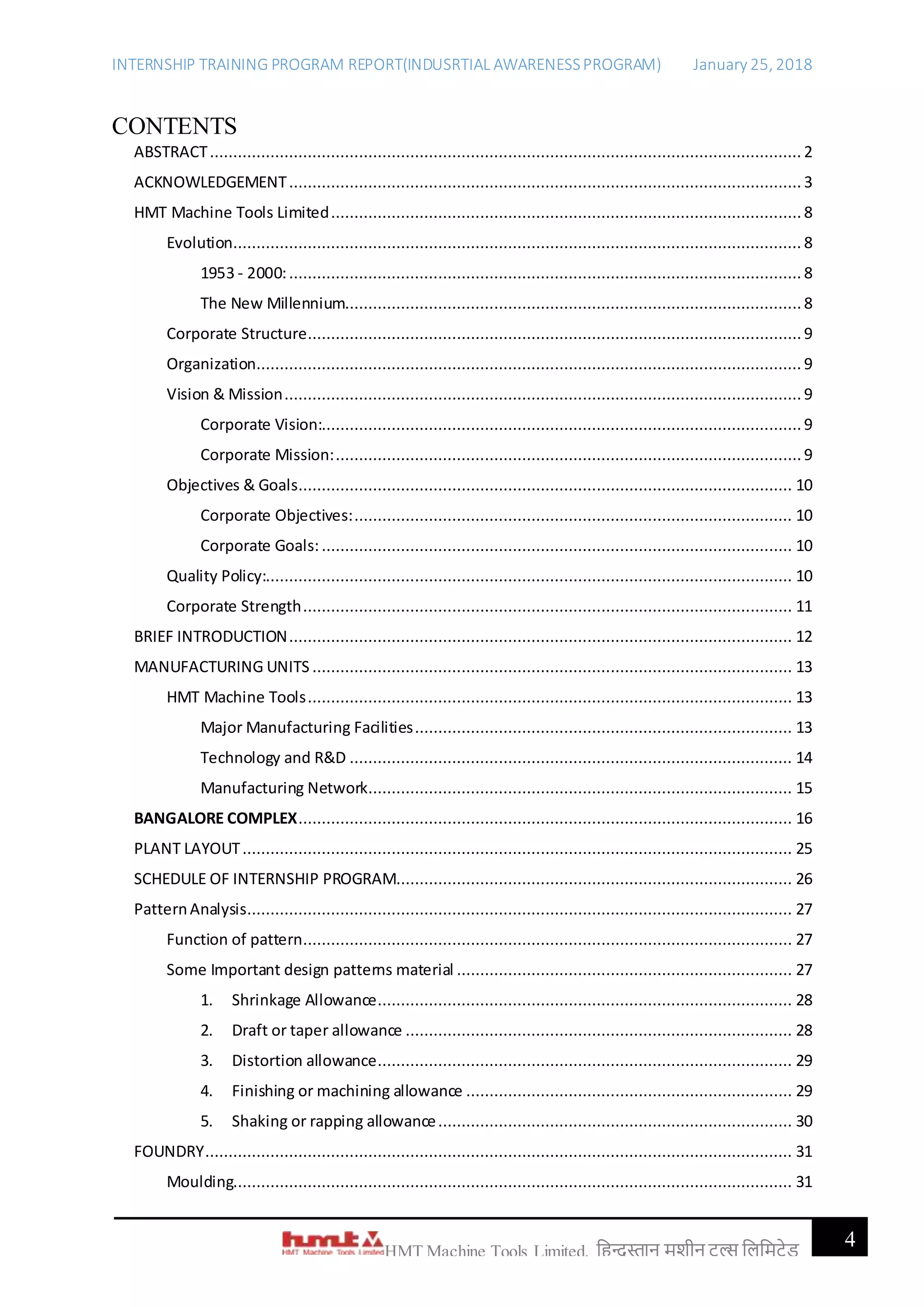 INTERNSHIP TRAINING PROGRAM REPORT(INDUSRTIAL AWARENESSPROGRAM) January 25, 2018
4HMT Machine Tools Limited, हिन्दुस्तान मशीन टू ल्स हिहमटेड
CONTENTS
ABSTRACT............................................................................................................................... 2
ACKNOWLEDGEMENT.............................................................................................................. 3
HMT Machine Tools Limited.....................................................................................................8
Evolution.......................................................................................................................... 8
1953 - 2000:.............................................................................................................. 8
The New Millennium..................................................................................................8
Corporate Structure..........................................................................................................9
Organization..................................................................................................................... 9
Vision & Mission............................................................................................................... 9
Corporate Vision:.......................................................................................................9
Corporate Mission:....................................................................................................9
Objectives & Goals.......................................................................................................... 10
Corporate Objectives:.............................................................................................. 10
Corporate Goals:..................................................................................................... 10
Quality Policy:................................................................................................................. 10
Corporate Strength......................................................................................................... 11
BRIEF INTRODUCTION............................................................................................................ 12
MANUFACTURING UNITS ....................................................................................................... 13
HMT Machine Tools........................................................................................................ 13
Major Manufacturing Facilities................................................................................. 13
Technology and R&D ............................................................................................... 14
Manufacturing Network........................................................................................... 15
BANGALORE COMPLEX.......................................................................................................... 16
PLANT LAYOUT...................................................................................................................... 25
SCHEDULE OF INTERNSHIP PROGRAM..................................................................................... 26
PatternAnalysis..................................................................................................................... 27
Function of pattern......................................................................................................... 27
Some Important design patterns material ........................................................................ 27
1. Shrinkage Allowance......................................................................................... 28
2. Draft or taper allowance ................................................................................... 28
3. Distortion allowance......................................................................................... 29
4. Finishing or machining allowance ...................................................................... 29
5. Shaking or rapping allowance............................................................................ 30
FOUNDRY.............................................................................................................................. 31
Moulding........................................................................................................................ 31
 