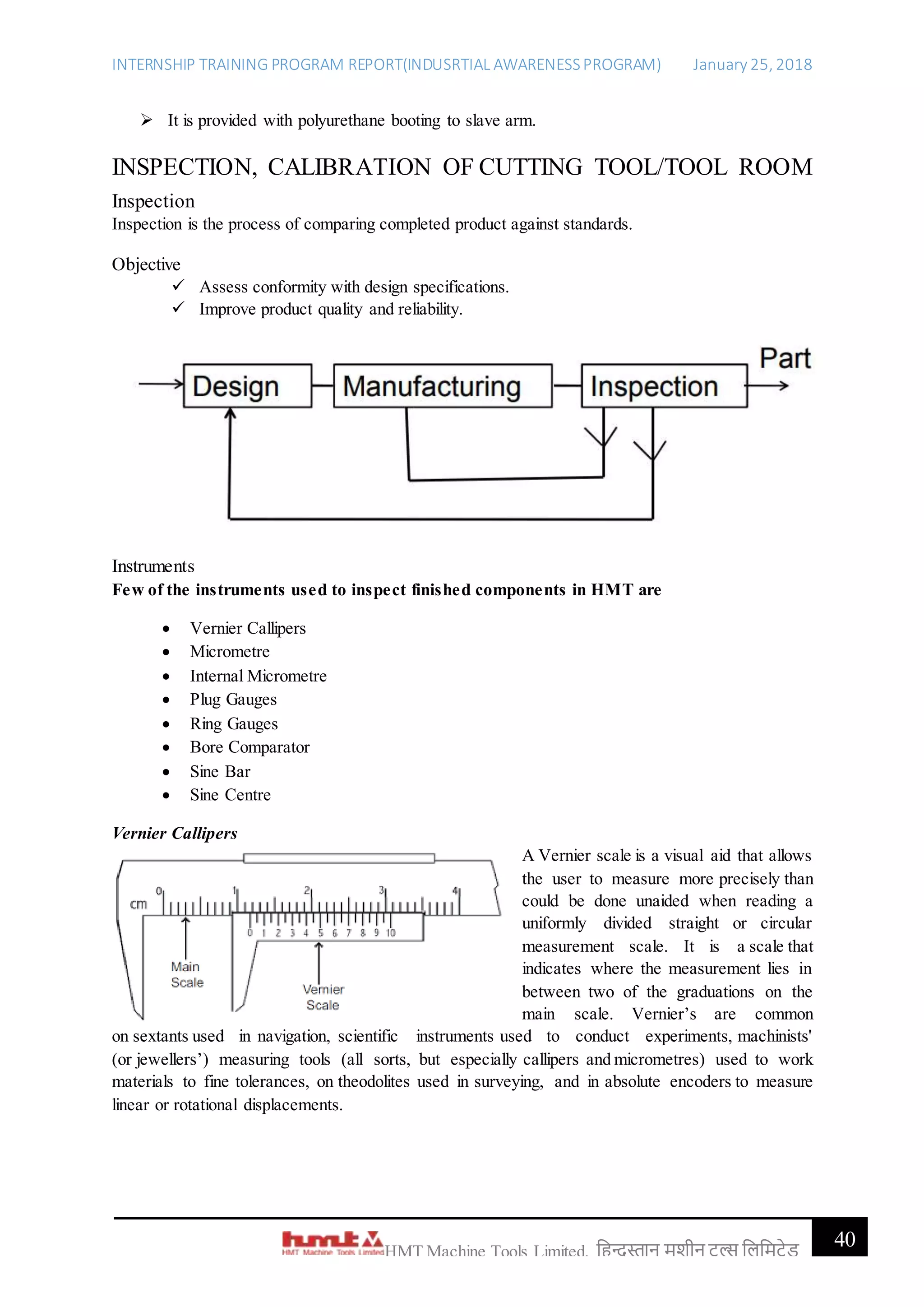 INTERNSHIP TRAINING PROGRAM REPORT(INDUSRTIAL AWARENESSPROGRAM) January 25, 2018
40HMT Machine Tools Limited, हिन्दुस्तान मशीन टू ल्स हिहमटेड
 It is provided with polyurethane booting to slave arm.
INSPECTION, CALIBRATION OF CUTTING TOOL/TOOL ROOM
Inspection
Inspection is the process of comparing completed product against standards.
Objective
 Assess conformity with design specifications.
 Improve product quality and reliability.
Instruments
Few of the instruments used to inspect finished components in HMT are
 Vernier Callipers
 Micrometre
 Internal Micrometre
 Plug Gauges
 Ring Gauges
 Bore Comparator
 Sine Bar
 Sine Centre
Vernier Callipers
A Vernier scale is a visual aid that allows
the user to measure more precisely than
could be done unaided when reading a
uniformly divided straight or circular
measurement scale. It is a scale that
indicates where the measurement lies in
between two of the graduations on the
main scale. Vernier’s are common
on sextants used in navigation, scientific instruments used to conduct experiments, machinists'
(or jewellers’) measuring tools (all sorts, but especially callipers and micrometres) used to work
materials to fine tolerances, on theodolites used in surveying, and in absolute encoders to measure
linear or rotational displacements.
 