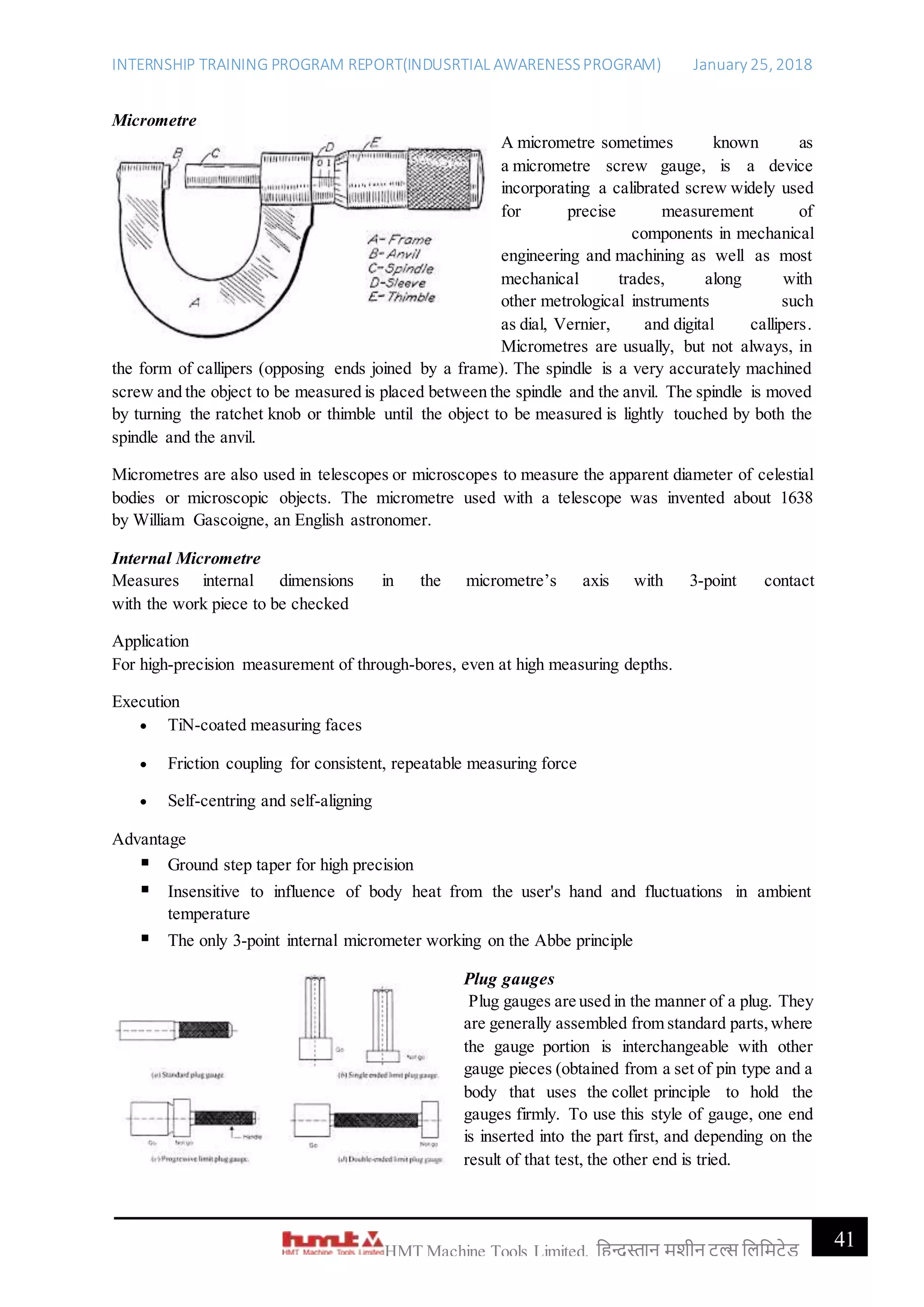 INTERNSHIP TRAINING PROGRAM REPORT(INDUSRTIAL AWARENESSPROGRAM) January 25, 2018
41HMT Machine Tools Limited, हिन्दुस्तान मशीन टू ल्स हिहमटेड
Micrometre
A micrometre sometimes known as
a micrometre screw gauge, is a device
incorporating a calibrated screw widely used
for precise measurement of
components in mechanical
engineering and machining as well as most
mechanical trades, along with
other metrological instruments such
as dial, Vernier, and digital callipers.
Micrometres are usually, but not always, in
the form of callipers (opposing ends joined by a frame). The spindle is a very accurately machined
screw and the object to be measured is placed between the spindle and the anvil. The spindle is moved
by turning the ratchet knob or thimble until the object to be measured is lightly touched by both the
spindle and the anvil.
Micrometres are also used in telescopes or microscopes to measure the apparent diameter of celestial
bodies or microscopic objects. The micrometre used with a telescope was invented about 1638
by William Gascoigne, an English astronomer.
Internal Micrometre
Measures internal dimensions in the micrometre’s axis with 3-point contact
with the work piece to be checked
Application
For high-precision measurement of through-bores, even at high measuring depths.
Execution
 TiN-coated measuring faces
 Friction coupling for consistent, repeatable measuring force
 Self-centring and self-aligning
Advantage
 Ground step taper for high precision
 Insensitive to influence of body heat from the user's hand and fluctuations in ambient
temperature
 The only 3-point internal micrometer working on the Abbe principle
Plug gauges
Plug gauges are used in the manner of a plug. They
are generally assembled from standard parts,where
the gauge portion is interchangeable with other
gauge pieces (obtained from a set of pin type and a
body that uses the collet principle to hold the
gauges firmly. To use this style of gauge, one end
is inserted into the part first, and depending on the
result of that test, the other end is tried.
 